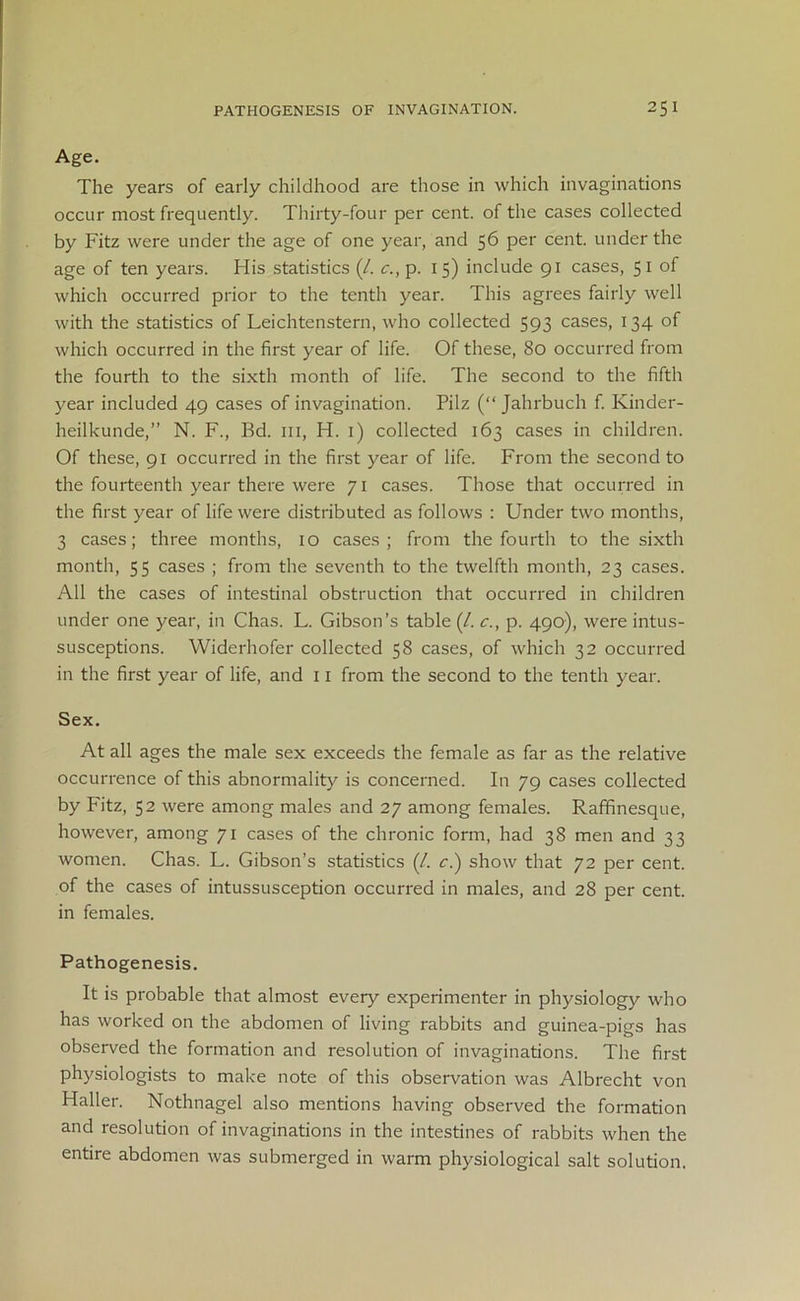 Age. The years of early childhood are those in which invaginations occur most frequently. Thirty-four per cent, of the cases collected by Fitz were under the age of one year, and 56 per cent, under the age of ten years. His statistics (/. c., p. 15) include 91 cases, 51 of which occurred prior to the tenth year. This agrees fairly well with the statistics of Leichtenstern, who collected 593 cases, 134 of which occurred in the first year of life. Of these, 80 occurred from the fourth to the sixth month of life. The second to the fifth year included 49 cases of invagination. Pilz (“ Jahrbuch f. Kinder- heilkunde,” N. F., Bd. 111, H. 1) collected 163 cases in children. Of these, 91 occurred in the first year of life. From the second to the fourteenth year there were 71 cases. Those that occurred in the first year of life were distributed as follows : Under two months, 3 cases; three months, 10 cases; from the fourth to the sixth month, 55 cases ; from the seventh to the twelfth month, 23 cases. All the cases of intestinal obstruction that occurred in children under one year, in Chas. L. Gibson’s table (/. c., p. 490), were intus- susceptions. Widerhofer collected 58 cases, of which 32 occurred in the first year of life, and 11 from the second to the tenth year. Sex. At all ages the male sex exceeds the female as far as the relative occurrence of this abnormality is concerned. In 79 cases collected by Fitz, 52 were among males and 27 among females. Raffinesque, however, among 71 cases of the chronic form, had 38 men and 33 women. Chas. L. Gibson’s statistics (/. c.) show that 72 per cent, of the cases of intussusception occurred in males, and 28 per cent, in females. Pathogenesis. It is probable that almost every experimenter in physiology who has worked on the abdomen of living rabbits and guinea-pigs has observed the formation and resolution of invaginations. The first physiologists to make note of this observation was Albrecht von Haller. Nothnagel also mentions having observed the formation and resolution of invaginations in the intestines of rabbits when the entire abdomen was submerged in warm physiological salt solution.