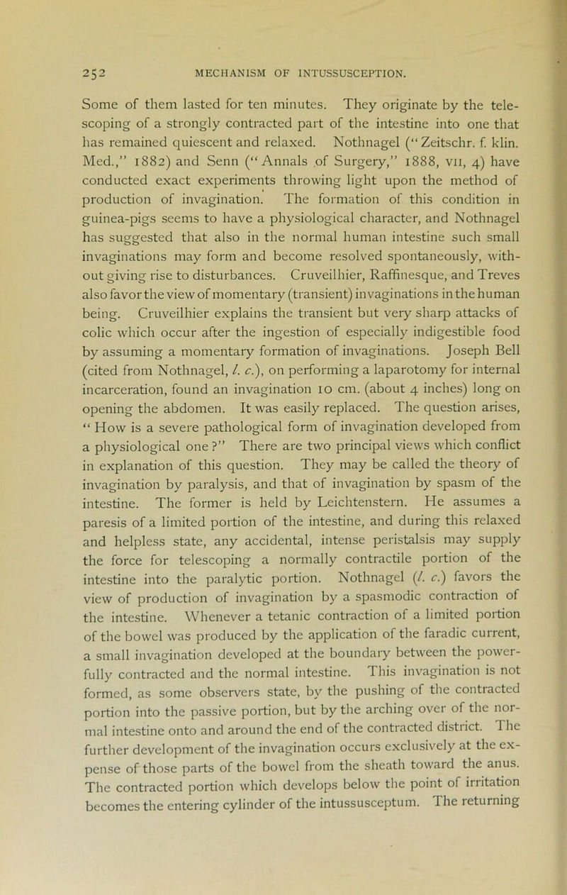 Some of them lasted for ten minutes. They originate by the tele- scoping of a strongly contracted part of the intestine into one that has remained quiescent and relaxed. Nothnagel (“Zeitschr. f. klin. Med.,” 1882) and Senn (“Annals .of Surgery,” 1888, vii, 4) have conducted exact experiments throwing light upon the method of production of invagination. The formation of this condition in guinea-pigs seems to have a physiological character, and Nothnagel has suggested that also in the normal human intestine such small invaginations may form and become resolved spontaneously, with- out giving rise to disturbances. Cruveilhier, Raffinesque, and Treves also favor the view of momentary (transient) invaginations in the human being. Cruveilhier explains the transient but veiy sharp attacks of colic which occur after the ingestion of especially indigestible food by assuming a momentary formation of invaginations. Joseph Bell (cited from Nothnagel, l. c.), on performing a laparotomy for internal incarceration, found an invagination 10 cm. (about 4 inches) long on opening the abdomen. It was easily replaced. The question arises, “ How is a severe pathological form of invagination developed from a physiological one ?” There are two principal views which conflict in explanation of this question. They may be called the theory of invagination by paralysis, and that of invagination by spasm of the intestine. The former is held by Leichtenstern. He assumes a paresis of a limited portion of the intestine, and during this relaxed and helpless state, any accidental, intense peristalsis may supply the force for telescoping a normally contractile portion of the intestine into the paralytic portion. Nothnagel (/. c.) favors the view of production of invagination by a spasmodic contraction of the intestine. Whenever a tetanic contraction of a limited portion of the bowel was produced by the application of the faradic current, a small invagination developed at the boundary between the power- fully contracted and the normal intestine. This invagination is not formed, as some observers state, by the pushing of the contracted portion into the passive portion, but by the arching over of the nor- mal intestine onto and around the end of the contracted distiict. The further development of the invagination occurs exclusively at the ex- pense of those parts of the bowel from the sheath toward the anus. The contracted portion which develops below the point of irritation becomes the entering cylinder of the intussusceptum. The returning