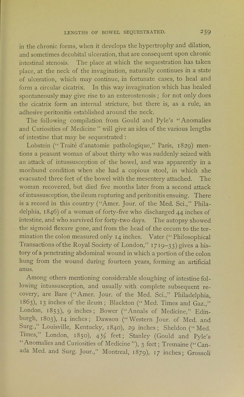 in the chronic forms, when it develops the hypertrophy and dilation, and sometimes decubital ulceration, that are consequent upon chronic intestinal stenosis. The place at which the sequestration has taken place, at the neck of the invagination, naturally continues in a state of ulceration, which may continue, in fortunate cases, to heal and form a circular cicatrix. In this way invagination which has healed spontaneously may give rise to an enterostenosis ; for not only does the cicatrix form an internal stricture, but there is, as a rule, an adhesive peritonitis established around the neck. The following compilation from Gould and Pyle’s “Anomalies and Curiosities of Medicine ” will give an idea of the various lengths of intestine that may be sequestrated : Lobstein (“ Traite d’anatomie pathologique,” Paris, 1829) men- tions a peasant woman of about thirty who was suddenly seized with an attack of intussusception of the bowel, and was apparently in a moribund condition when she had a copious stool, in which she evacuated three feet of the bowel with the mesentery attached. The woman recovered, but died five months later from a second attack of intussusception, the ileum rupturing and peritonitis ensuing. There is a record in this country (“Amer. Jour, of the Med. Sci.,” Phila- delphia, 1846) of a woman of forty-five who discharged 44 inches of intestine, and who survived for forty-two days. The autopsy showed the sigmoid flexure gone, and from the head of the cecum to the ter- mination the colon measured only 14 inches. Vater (“ Philosophical Transactions of the Royal Society of London,” 1719-33) gives a his- tory of a penetrating abdominal wound in which a portion of the colon hung from the wound during fourteen years, forming an artificial anus. Among others mentioning considerable sloughing of intestine fol- lowing intussusception, and usually with complete subsequent re- covery, are Bare (“Amer. Jour, of the Med. Sci.,” Philadelphia, '>863), 13 inches of the ileum ; Blackton (“ Med. Times and Gaz.,” London, 1853), 9 inches; Bower (“Annals of Medicine,” Edin- burgh, 1803), 14 inches; Dawson (“Western Jour, of Med. and Surg.,” Louisville, Kentucky, 1840), 29 inches; Sheldon (“ Med. Times,” London, 1850), 4y2 feet; Stanley (Gould and Pyle’s “Anomalies and Curiosities of Medicine ”), 3 feet; Tremaine (“ Can- ada Med. and Surg. Jour.,” Montreal, 1879), l7 inches; Grossoli