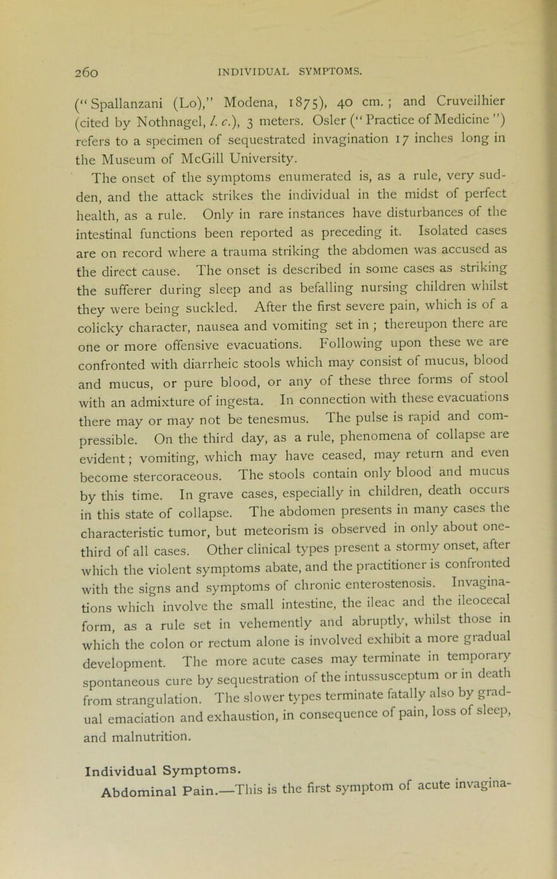 (“Spallanzani (Lo),” Modena, 1875), 40 cm.; and Cruveilhier (cited by Nothnagel, /. c.), 3 meters. Osier (“ Practice of Medicine ”) refers to a specimen of sequestrated invagination 17 inches long in the Museum of McGill University. The onset of the symptoms enumerated is, as a rule, very sud- den, and the attack strikes the individual in the midst of perfect health, as a rule. Only in rare instances have disturbances of the intestinal functions been reported as preceding it. Isolated cases are on record where a trauma striking the abdomen was accused as the direct cause. The onset is described in some cases as striking the sufferer during sleep and as befalling nursing children whilst they were being suckled. After the first severe pain, which is of a colicky character, nausea and vomiting set in ; thereupon there are one or more offensive evacuations. Following upon these we are confronted with diarrheic stools which may consist of mucus, blood and mucus, or pure blood, or any of these three foims of stool with an admixture of ingesta. In connection Avith these evacuations there may or may not be tenesmus. The pulse is lapid and com- pressible. On the third day, as a rule, phenomena of collapse are evident; vomiting, which may have ceased, may return and even become stercoraceous. The stools contain only blood and mucus by this time. In grave cases, especially in children, death occurs in this state of collapse. The abdomen presents in many cases the characteristic tumor, but meteorism is observed in only about one- third of all cases. Other clinical types present a stormy onset, after which the violent symptoms abate, and the practitioner is confronted with the signs and symptoms of chronic enterostenosis. Invagina- tions which involve the small intestine, the ileac and the ileocecal form, as a rule set in vehemently and abruptly, whilst those in which the colon or rectum alone is involved exhibit a more gradual development. The more acute cases may terminate in temporary spontaneous cure by sequestration of the intussusceptum or in death from strangulation. The slower types terminate fatally also by grad- ual emaciation and exhaustion, in consequence of pain, loss of sleep, and malnutrition. Individual Symptoms. Abdominal Pain.—This is the first symptom of acute invagina-