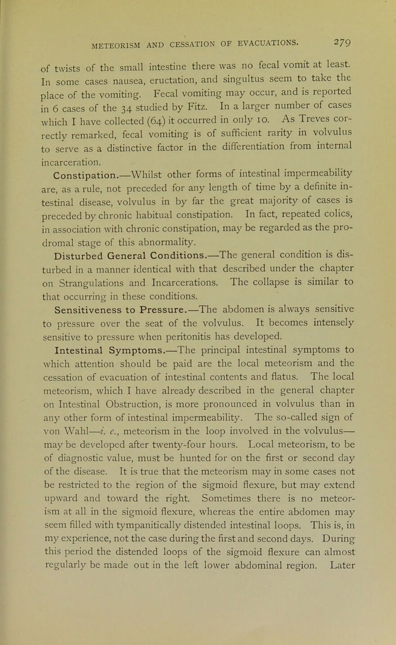 METE0R1SM AND CESSATION OF EVACUATIONS. 2]9 of twists of the small intestine there was no fecal vomit at least. In some cases nausea, eructation, and singultus seem to take the place of the vomiting. Fecal vomiting may occur, and is reported in 6 cases of the 34 studied by Fitz. In a larger number of cases which I have collected (64) it occurred in only 10. As Treves cor- rectly remarked, fecal vomiting is of sufficient rarity in volvulus to serve as a distinctive factor in the differentiation from internal incarceration. Constipation.—Whilst other forms of intestinal impermeability are, as a rule, not preceded for any length of time by a definite in- testinal disease, volvulus in by far the great majority of cases is preceded by chronic habitual constipation. In fact, repeated colics, in association with chronic constipation, may be regarded as the pro- dromal stage of this abnormality. Disturbed General Conditions.—The general condition is dis- turbed in a manner identical with that described under the chapter on Strangulations and Incarcerations. The collapse is similar to that occurring in these conditions. Sensitiveness to Pressure.—The abdomen is always sensitive to pressure over the seat of the volvulus. It becomes intensely sensitive to pressure when peritonitis has developed. Intestinal Symptoms.—The principal intestinal symptoms to which attention should be paid are the local meteorism and the cessation of evacuation of intestinal contents and flatus. The local meteorism, which I have already described in the general chapter on Intestinal Obstruction, is more pronounced in volvulus than in any other form of intestinal impermeability. The so-called sign of von Wahl—i. e., meteorism in the loop involved in the volvulus— may be developed after twenty-four hours. Local meteorism, to be of diagnostic value, must be hunted for on the first or second day of the disease. It is true that the meteorism may in some cases not be restricted to the region of the sigmoid flexure, but may extend upward and toward the right. Sometimes there is no meteor- ism at all in the sigmoid flexure, whereas the entire abdomen may seem filled with tympanitically distended intestinal loops. This is, in my experience, not the case during the first and second days. During this period the distended loops of the sigmoid flexure can almost regularly be made out in the left lower abdominal region. Later