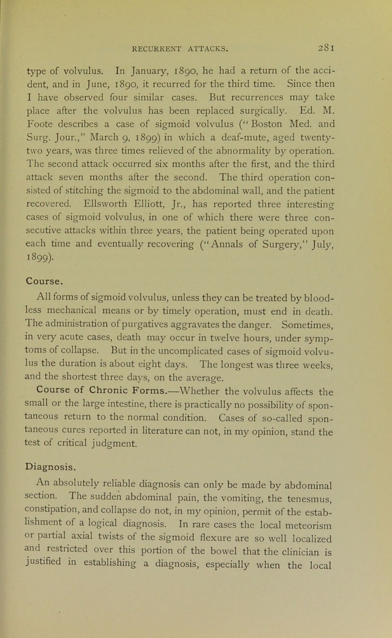 type of volvulus. In January, 1890, he had a return of the acci- dent, and in June, 1890, it recurred for the third time. Since then I have observed four similar cases. But recurrences may take place after the volvulus has been replaced surgically. Ed. M. Foote describes a case of sigmoid volvulus (“ Boston Med. and Surg. Jour.,” March 9, 1899) in which a deaf-mute, aged twenty- two years, was three times relieved of the abnormality by operation. The second attack occurred six months after the first, and the third attack seven months after the second. The third operation con- sisted of stitching the sigmoid to the abdominal wall, and the patient recovered. Ellsworth Elliott, Jr., has reported three interesting cases of sigmoid volvulus, in one of which there were three con- secutive attacks within three years, the patient being operated upon each time and eventually recovering (“Annals of Surgery,” July, 1899). Course. All forms of sigmoid volvulus, unless they can be treated by blood- less mechanical means or by timely operation, must end in death. The administration of purgatives aggravates the danger. Sometimes, in very acute cases, death may occur in twelve hours, under symp- toms of collapse. But in the uncomplicated cases of sigmoid volvu- lus the duration is about eight days. The longest was three weeks, and the shortest three days, on the average. Course of Chronic Forms.—Whether the volvulus affects the small or the large intestine, there is practically no possibility of spon- taneous return to the normal condition. Cases of so-called spon- taneous cures reported in literature can not, in my opinion, stand the test of critical judgment. Diagnosis. An absolutely reliable diagnosis can only be made by abdominal section. The sudden abdominal pain, the vomiting, the tenesmus, constipation, and collapse do not, in my opinion, permit of the estab- lishment of a logical diagnosis. In rare cases the local meteorism or partial axial twists of the sigmoid flexure are so well localized and restricted over this portion of the bowel that the clinician is justified in establishing a diagnosis, especially when the local