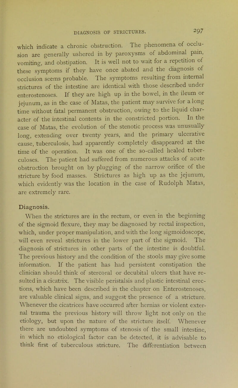 DIAGNOSIS OF STRICTURES. 2 97 which indicate a chronic obstruction. The phenomena of occlu- sion are generally ushered in by paroxysms of abdominal pain, vomiting, and obstipation. It is well not to wait for a repetition of these symptoms if they have once abated and the diagnosis of occlusion seems probable. The symptoms resulting from internal strictures of the intestine are identical with those described under enterostenoses. If they are high up in the bowel, in the ileum or jejunum, as in the case of Matas, the patient may survive for a long time without fatal permanent obstruction, owing to the liquid char- acter of the intestinal contents in the constricted portion. In the case of Matas, the evolution of the stenotic process was unusually long, extending over twenty years, and the primary ulcerative cause, tuberculosis, had apparently completely disappeared at the time of the operation. It was one of the so-called healed tuber- culoses. The patient had suffered from numerous attacks of acute obstruction brought on by plugging of the narrow orifice of the stricture by food masses. Strictures as high up as the jejunum, which evidently was the location in the case of Rudolph Matas, are extremely rare. Diagnosis. When the strictures are in the rectum, or even in the beginning of the sigmoid flexure, they may be diagnosed by rectal inspection, which, under proper manipulation, and with the long sigmoidoscope, will even reveal strictures in the lower part of the sigmoid. The diagnosis of strictures in other parts of the intestine is doubtful. The previous history and the condition of the stools may give some information. If the patient has had persistent constipation the clinician should think of stercoral or decubital ulcers that have re- sulted in a cicatrix. The visible peristalsis and plastic intestinal erec- tions, which have been described in the chapter on Enterostenoses, are valuable clinical signs, and suggest the presence of a stricture. Whenever the cicatrices have occurred after hernias or violent exter- nal trauma the previous history will throw light not only on the etiology, but upon the nature of the stricture itself. Whenever there are undoubted symptoms of stenosis of the small intestine, in which no etiological factor can be detected, it is advisable to think first of tuberculous stricture. The differentiation between