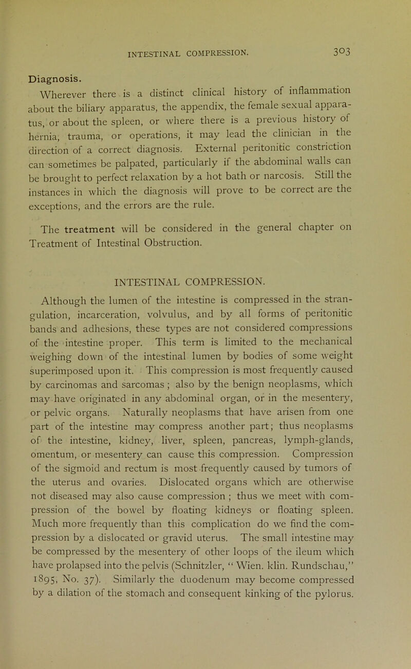 Diagnosis. Wherever there is a distinct clinical history of inflammation about the biliary apparatus, the appendix, the female sexual appara- tus, or about the spleen, or where there is a previous history of hernia, trauma, or operations, it may lead the clinician in the direction of a correct diagnosis. External peritonitic constriction can sometimes be palpated, particularly if the abdominal walls can be brought to perfect relaxation by a hot bath or narcosis. Still the instances in which the diagnosis will prove to be collect aie the exceptions, and the errors are the rule. The treatment will be considered in the general chapter on Treatment of Intestinal Obstruction. INTESTINAL COMPRESSION. Although the lumen of the intestine is compressed in the stran- gulation, incarceration, volvulus, and by all forms of peritonitic bands and adhesions, these types are not considered compressions of the intestine proper. This term is limited to the mechanical weighing down of the intestinal lumen by bodies of some weight superimposed upon it. This compression is most frequently caused by carcinomas and sarcomas ; also by the benign neoplasms, which may have originated in any abdominal organ, or in the mesentery, or pelvic organs. Naturally neoplasms that have arisen from one part of the intestine may compress another part; thus neoplasms of the intestine, kidney, liver, spleen, pancreas, lymph-glands, omentum, or mesentery can cause this compression. Compression of the sigmoid and rectum is most frequently caused by tumors of the uterus and ovaries. Dislocated organs which are otherwise not diseased may also cause compression ; thus we meet with com- pression of the bowel by floating kidneys or floating spleen. Much more frequently than this complication do we find the com- pression by a dislocated or gravid uterus. The small intestine may be compressed by the mesentery of other loops of the ileum which have prolapsed into the pelvis (Schnitzler, “ Wien. klin. Rundschau,” 1S95, No. 37). Similarly the duodenum may become compressed by a dilation of the stomach and consequent kinking of the pylorus.