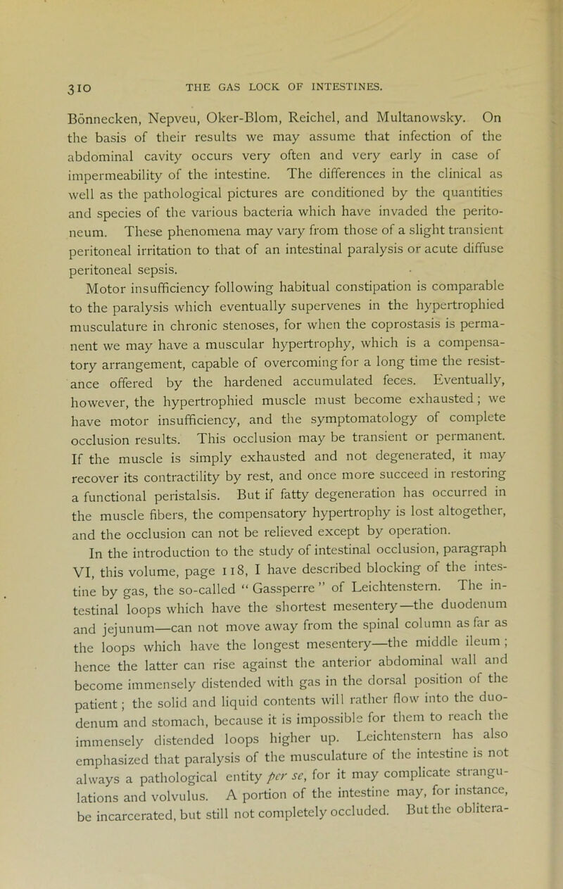 3io THE GAS LOCK OF INTESTINES. Bonnecken, Nepveu, Oker-Blom, Reichel, and Multanowsky. On the basis of their results we may assume that infection of the abdominal cavity occurs very often and very early in case of impermeability of the intestine. The differences in the clinical as well as the pathological pictures are conditioned by the quantities and species of the various bacteria which have invaded the perito- neum. These phenomena may vary from those of a slight transient peritoneal irritation to that of an intestinal paralysis or acute diffuse peritoneal sepsis. Motor insufficiency following habitual constipation is comparable to the paralysis which eventually supervenes in the hypertrophied musculature in chronic stenoses, for when the coprostasis is perma- nent we may have a muscular hypertrophy, which is a compensa- tory arrangement, capable of overcoming for a long time the resist- ance offered by the hardened accumulated feces. Eventually, however, the hypertrophied muscle must become exhausted ; we have motor insufficiency, and the symptomatology of complete occlusion results. This occlusion may be tiansient or peimanent. If the muscle is simply exhausted and not degenerated, it may recover its contractility by rest, and once more succeed in lestonng a functional peristalsis. But if fatty degeneration has occurred in the muscle fibers, the compensatory hypertrophy is lost altogether, and the occlusion can not be relieved except by operation. In the introduction to the study of intestinal occlusion, paragiaph VI, this volume, page 118, I have described blocking of the intes- tine by gas, the so-called “ Gassperre ” of Leichtenstern. The in- testinal loops which have the shortest mesentery—the duodenum and jejunum—can not move away from the spinal column as far as the loops which have the longest mesentery—the middle ileum ; hence the latter can rise against the anterior abdominal wall and become immensely distended with gas in the dorsal position of the patient; the solid and liquid contents will rather flow into the duo- denum and stomach, because it is impossible for them to reach the immensely distended loops higher up. Leichtenstern has also emphasized that paralysis of the musculature of the intestine is not always a pathological entity per se, for it may complicate strangu- lations and volvulus. A portion of the intestine may, for instance, be incarcerated, but still not completely occluded. But the obhtera-