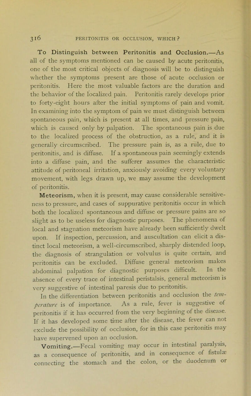 To Distinguish between Peritonitis and Occlusion.—As all of the symptoms mentioned can be caused by acute peritonitis, one of the most critical objects of diagnosis will be to distinguish whether the symptoms present are those of acute occlusion or peritonitis. Here the most valuable factors are the duration and the behavior of the localized pain. Peritonitis rarely develops prior to forty-eight hours after the initial symptoms of pain and vomit. In examining into the symptom of pain we must distinguish between spontaneous pain, which is present at all times, and pressure pain, which is caused only by palpation. The spontaneous pain is due to the localized process of the obstruction, as a rule, and it is generally circumscribed. The pressure pain is, as a rule, due to peritonitis, and is diffuse. If a spontaneous pain seemingly extends into a diffuse pain, and the sufferer assumes the characteristic attitude of peritoneal irritation, anxiously avoiding every voluntary movement, with legs drawn up, we may assume the development of peritonitis. Meteorism, when it is present, may cause considerable sensitive- ness to pressure, and cases of suppurative peritonitis occur in which both the localized spontaneous and diffuse or pressure pains are so slight as to be useless for diagnostic purposes. The phenomena of local and stagnation meteorism have already been sufficiently dwelt upon. If inspection, percussion, and auscultation can elicit a dis- tinct local meteorism, a well-circumscribed, sharply distended loop, the diagnosis of strangulation or volvulus is quite certain, and peritonitis can be excluded. Diffuse general meteorism makes abdominal palpation for diagnostic purposes difficult. In the absence of every trace of intestinal peristalsis, general meteorism is very suggestive of intestinal paresis due to peritonitis. In the differentiation between peritonitis and occlusion the tem- perature is of importance. As a rule, fever is suggestive of peritonitis if it has occurred from the very beginning of the disease. If it has developed some time after the disease, the fever can not exclude the possibility of occlusion, for in this case peritonitis may have supervened upon an occlusion. Vomiting.—Fecal vomiting may occur in intestinal paralysis, as a consequence of peritonitis, and in consequence of fistula; connecting the stomach and the colon, or the duodenum or