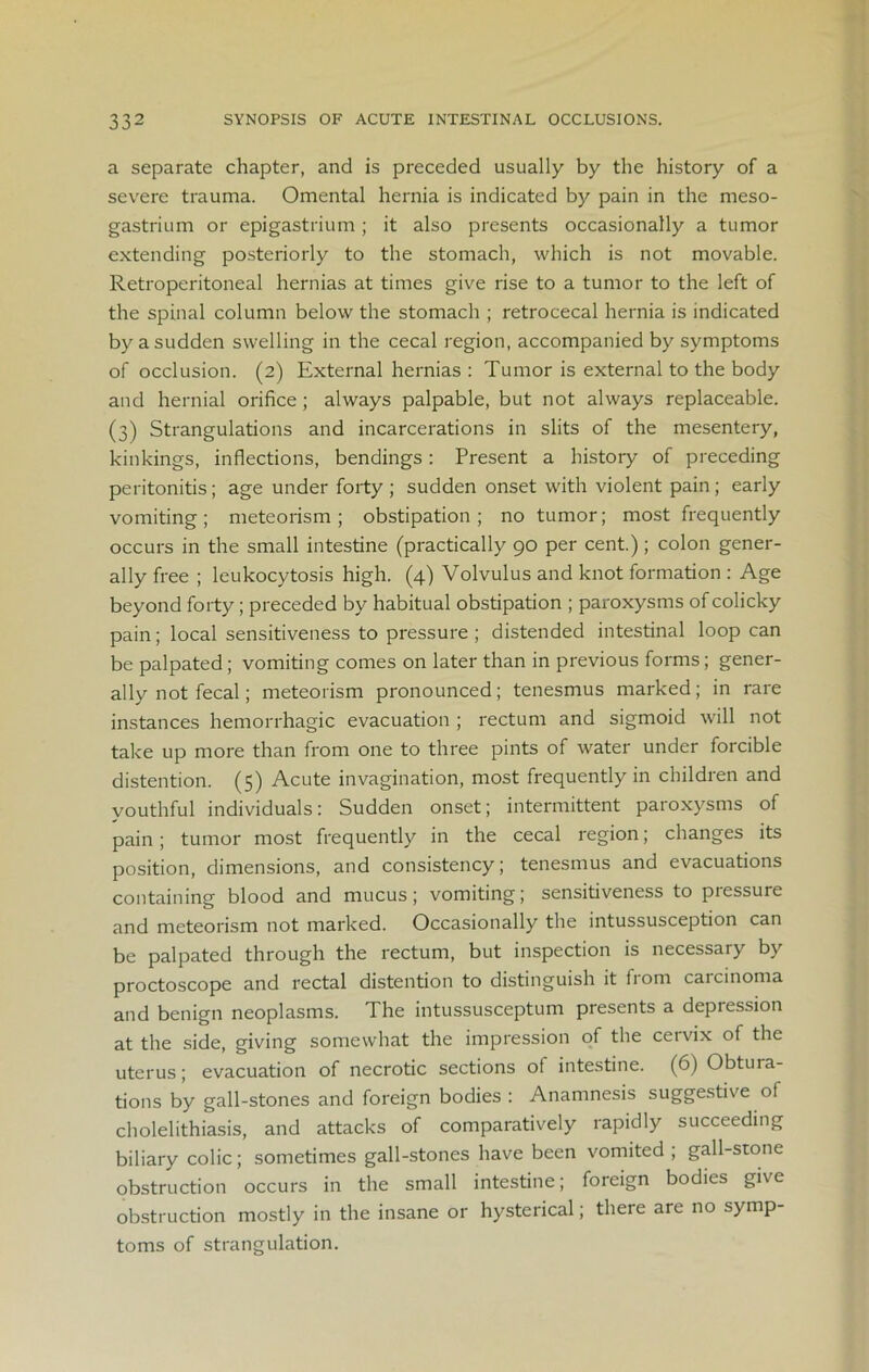 a separate chapter, and is preceded usually by the history of a severe trauma. Omental hernia is indicated by pain in the meso- gastrium or epigastrium ; it also presents occasionally a tumor extending posteriorly to the stomach, which is not movable. Retroperitoneal hernias at times give rise to a tumor to the left of the spinal column below the stomach ; retrocecal hernia is indicated by a sudden swelling in the cecal region, accompanied by symptoms of occlusion. (2) External hernias : Tumor is external to the body and hernial orifice; always palpable, but not always replaceable. (3) Strangulations and incarcerations in slits of the mesentery, kinkings, inflections, bendings: Present a history of preceding peritonitis; age under forty; sudden onset with violent pain; early vomiting; meteorism ; obstipation; no tumor; most frequently occurs in the small intestine (practically go per cent.); colon gener- ally free ; leukocytosis high. (4) Volvulus and knot formation : Age beyond forty; preceded by habitual obstipation ; paroxysms of colicky pain; local sensitiveness to pressure; distended intestinal loop can be palpated; vomiting comes on later than in previous forms; gener- ally not fecal; meteorism pronounced; tenesmus marked; in rare instances hemorrhagic evacuation ; rectum and sigmoid will not take up more than from one to three pints of water under forcible distention. (5) Acute invagination, most frequently in children and youthful individuals: Sudden onset; intermittent paroxysms of pain ; tumor most frequently in the cecal region; changes its position, dimensions, and consistency; tenesmus and evacuations containing blood and mucus; vomiting; sensitiveness to piessure and meteorism not marked. Occasionally the intussusception can be palpated through the rectum, but inspection is necessary by proctoscope and rectal distention to distinguish it from carcinoma and benign neoplasms. The intussusceptum presents a depression at the side, giving somewhat the impression of the cervix of the uterus; evacuation of necrotic sections of intestine. (6) Obtura- tions by gall-stones and foreign bodies : Anamnesis suggestive of cholelithiasis, and attacks of comparatively rapidly succeeding biliary colic; sometimes gall-stones have been vomited ; gall-stone obstruction occurs in the small intestine; foreign bodies give obstruction mostly in the insane or hysterical; there are no symp- toms of strangulation.