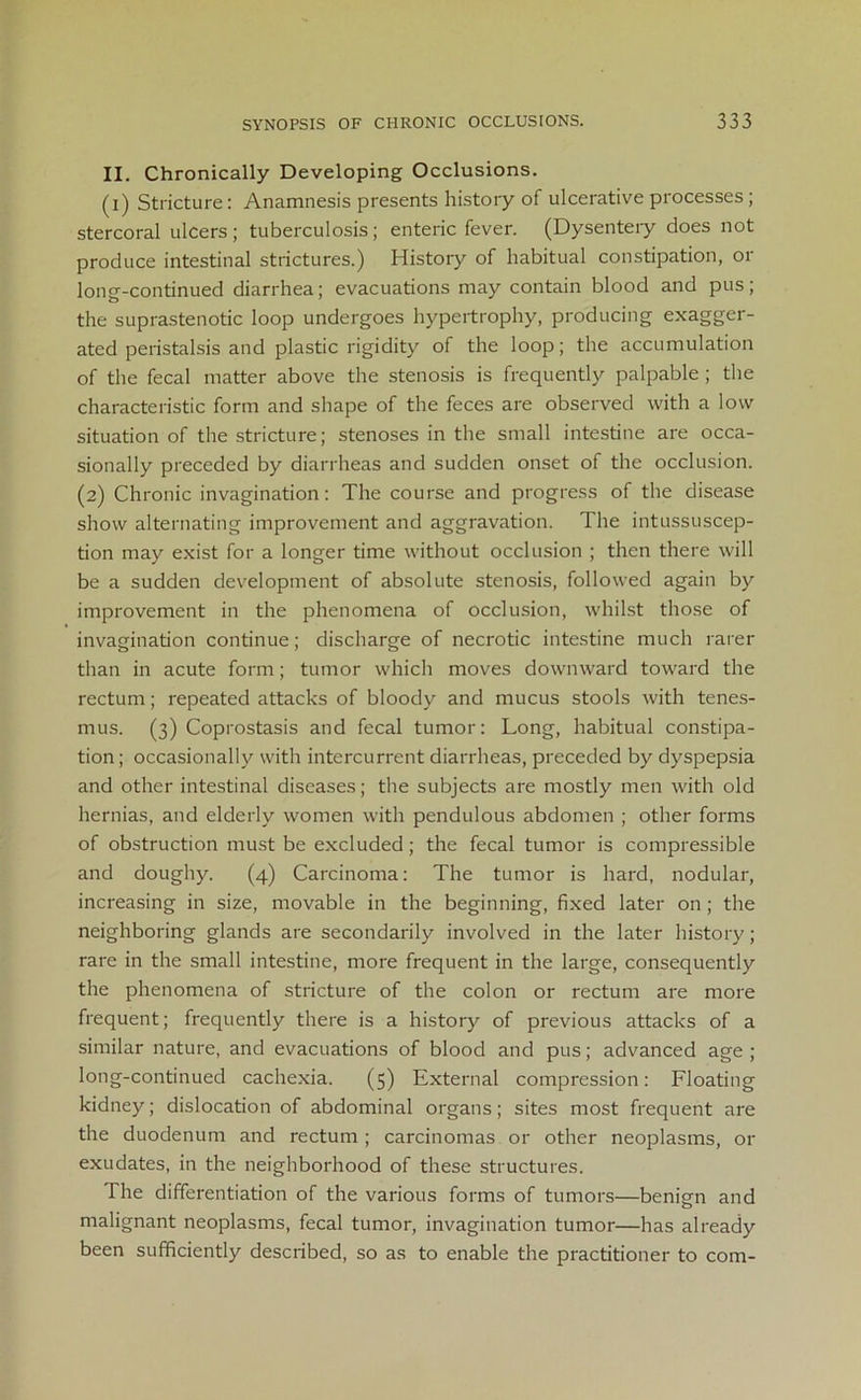 II. Chronically Developing Occlusions. (i) Stricture: Anamnesis presents history of ulcerative processes; stercoral ulcers ; tuberculosis; enteric fever. (Dysentery does not produce intestinal strictures.) History of habitual constipation, or long-continued diarrhea; evacuations may contain blood and pus; the suprastenotic loop undergoes hypertrophy, producing exagger- ated peristalsis and plastic rigidity of the loop; the accumulation of the fecal matter above the stenosis is frequently palpable ; the characteristic form and shape of the feces are observed with a low situation of the stricture; stenoses in the small intestine are occa- sionally preceded by diarrheas and sudden onset of the occlusion. (2) Chronic invagination: The course and progress of the disease show alternating improvement and aggravation. The intussuscep- tion may exist for a longer time without occlusion ; then there will be a sudden development of absolute stenosis, followed again by improvement in the phenomena of occlusion, whilst those of invagination continue; discharge of necrotic intestine much rarer than in acute form; tumor which moves downward toward the rectum; repeated attacks of bloody and mucus stools with tenes- mus. (3) Coprostasis and fecal tumor: Long, habitual constipa- tion ; occasionally with intercurrent diarrheas, preceded by dyspepsia and other intestinal diseases; the subjects are mostly men with old hernias, and elderly women with pendulous abdomen ; other forms of obstruction must be excluded; the fecal tumor is compressible and doughy. (4) Carcinoma: The tumor is hard, nodular, increasing in size, movable in the beginning, fixed later on ; the neighboring glands are secondarily involved in the later history; rare in the small intestine, more frequent in the large, consequently the phenomena of stricture of the colon or rectum are more frequent; frequently there is a history of previous attacks of a similar nature, and evacuations of blood and pus; advanced age ; long-continued cachexia. (5) External compression: Floating kidney; dislocation of abdominal organs; sites most frequent are the duodenum and rectum ; carcinomas or other neoplasms, or exudates, in the neighborhood of these structures. The differentiation of the various forms of tumors—benign and malignant neoplasms, fecal tumor, invagination tumor—has already been sufficiently described, so as to enable the practitioner to com-