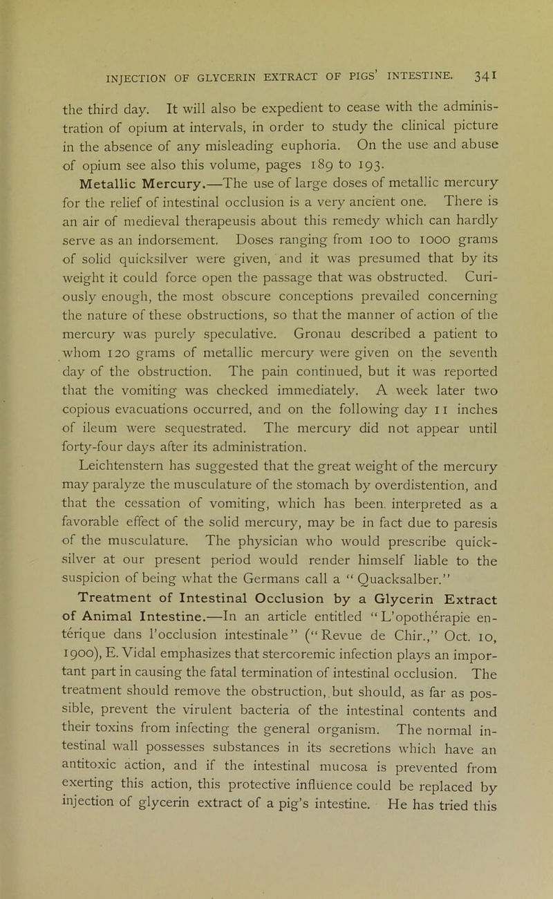 the third day. It will also be expedient to cease with the adminis- tration of opium at intervals, in order to study the clinical picture in the absence of any misleading euphoria. On the use and abuse of opium see also this volume, pages 189 to 193. Metallic Mercury.—The use of large doses of metallic mercury for the relief of intestinal occlusion is a very ancient one. There is an air of medieval therapeusis about this remedy which can hardly serve as an indorsement. Doses ranging from 100 to IOOO grams of solid quicksilver were given, and it was presumed that by its weight it could force open the passage that was obstructed. Curi- ously enough, the most obscure conceptions prevailed concerning the nature of these obstructions, so that the manner of action of the mercury was purely speculative. Gronau described a patient to whom 120 grams of metallic mercury were given on the seventh day of the obstruction. The pain continued, but it was reported that the vomiting was checked immediately. A week later two copious evacuations occurred, and on the following day 11 inches of ileum were sequestrated. The mercury did not appear until forty-four days after its administration. Leichtenstern has suggested that the great weight of the mercury may paralyze the musculature of the stomach by overdistention, and that the cessation of vomiting, which has been, interpreted as a favorable effect of the solid mercury, may be in fact due to paresis of the musculature. The physician who would prescribe quick- silver at our present period would render himself liable to the suspicion of being what the Germans call a “ Quacksalber.” Treatment of Intestinal Occlusion by a Glycerin Extract of Animal Intestine.—In an article entitled “ L’opotherapie en- terique dans l’occlusion intestinale” (“Revue de Cliir.,” Oct. 10, 1900), E. Vidal emphasizes that stercoremic infection plays an impor- tant part in causing the fatal termination of intestinal occlusion. The treatment should remove the obstruction,.but should, as far as pos- sible, prevent the virulent bacteria of the intestinal contents and their toxins from infecting the general organism. The normal in- testinal wall possesses substances in its secretions which have an antitoxic action, and if the intestinal mucosa is prevented from exerting this action, this protective influence could be replaced by injection of glycerin extract of a pig’s intestine. He has tried this