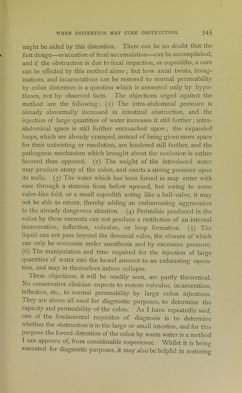 might be aided by this distention. There can be no doubt that the first design—evacuation of fecal accumulation—can be accomplished, and if the obstruction is due to fecal impaction, or coproliths, a cure can be effected by this method alone ; but how axial twists, invag- inations, and incarcerations can be restored to normal permeability by colon distention is a question which is answered only by hypo- theses, not by observed facts. The objections urged against the method are the following: (i) The intra-abdominal pressure is already abnormally increased in intestinal obstruction, and the injection of large quantities of water increases it still further; intra- abdominal space is still further encroached upon ; the expanded loops, which are already cramped, instead of being given more space for their untwisting or resolution, are hindered still further, and the pathogenic mechanism which brought about the occlusion is rather favored than opposed. (2) The weight of the introduced water may produce atony of the colon, and exerts a strong pressure upon its walls. (3) The water which has been forced in may enter with ease through a stenosis from below upward, but owing to some valve-like fold, or a small coprolith acting like a ball-valve, it may not be able to return, thereby adding an embarrassing aggravation to the already dangerous situation. (4) Peristalsis produced in the colon by these enemata can not produce a restitution of an internal incarceration, inflection, volvulus, or loop formation. (5) The liquid can not pass beyond the ileocecal valve, the closure of which can only be overcome under anesthesia and by excessive pressure. (6) The manipulation and time required for the injection of large quantities of water into the bowel amount to an exhausting opera- tion, and may in themselves induce collapse. These objections, it will be readily seen, are partly theoretical. No conservative clinician expects to restore volvulus, incarceration, inflection, etc., to normal permeability by large colon injections. 1 hey are above all used for diagnostic purposes, to determine the capacity and permeability of the colon. As I have repeatedly said, one of the fundamental requisites of diagnosis is to determine whether the obstruction is in the large or small intestine, and for this purpose the forced distention of the colon by warm water is a method I can approve of, from considerable experience. Whilst it is being executed for diagnostic purposes, it may also be helpful in restoring