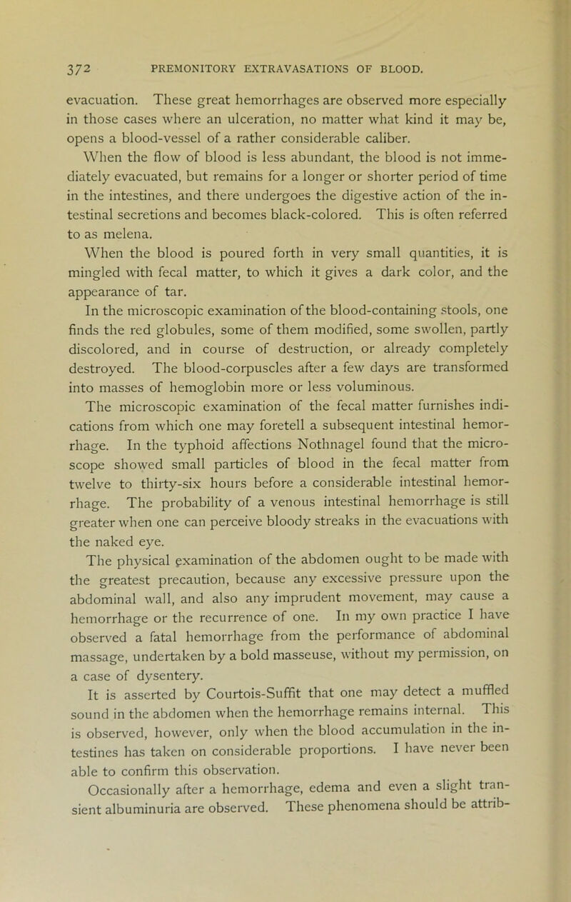 evacuation. These great hemorrhages are observed more especially in those cases where an ulceration, no matter what kind it may be, opens a blood-vessel of a rather considerable caliber. When the flow of blood is less abundant, the blood is not imme- diately evacuated, but remains for a longer or shorter period of time in the intestines, and there undergoes the digestive action of the in- testinal secretions and becomes black-colored. This is often referred to as melena. When the blood is poured forth in very small quantities, it is mingled with fecal matter, to which it gives a dark color, and the appearance of tar. In the microscopic examination of the blood-containing stools, one finds the red globules, some of them modified, some swollen, partly discolored, and in course of destruction, or already completely destroyed. The blood-corpuscles after a few days are transformed into masses of hemoglobin more or less voluminous. The microscopic examination of the fecal matter furnishes indi- cations from which one may foretell a subsequent intestinal hemor- rhage. In the typhoid affections Nothnagel found that the micro- scope showed small particles of blood in the fecal matter from twelve to thirty-six hours before a considerable intestinal hemor- rhage. The probability of a venous intestinal hemorrhage is still greater when one can perceive bloody streaks in the evacuations with the naked eye. The physical examination of the abdomen ought to be made with the greatest precaution, because any excessive pressure upon the abdominal wall, and also any imprudent movement, may cause a hemorrhage or the recurrence of one. In my own practice I have observed a fatal hemorrhage from the performance of abdominal massage, undertaken by a bold masseuse, without my permission, on a case of dysentery. It is asserted by Courtois-Suffit that one may detect a muffled sound in the abdomen when the hemorrhage remains internal. This is observed, however, only when the blood accumulation in the in- testines has taken on considerable proportions. I have never been able to confirm this observation. Occasionally after a hemorrhage, edema and even a slight tran- sient albuminuria are observed. These phenomena should be attiib-