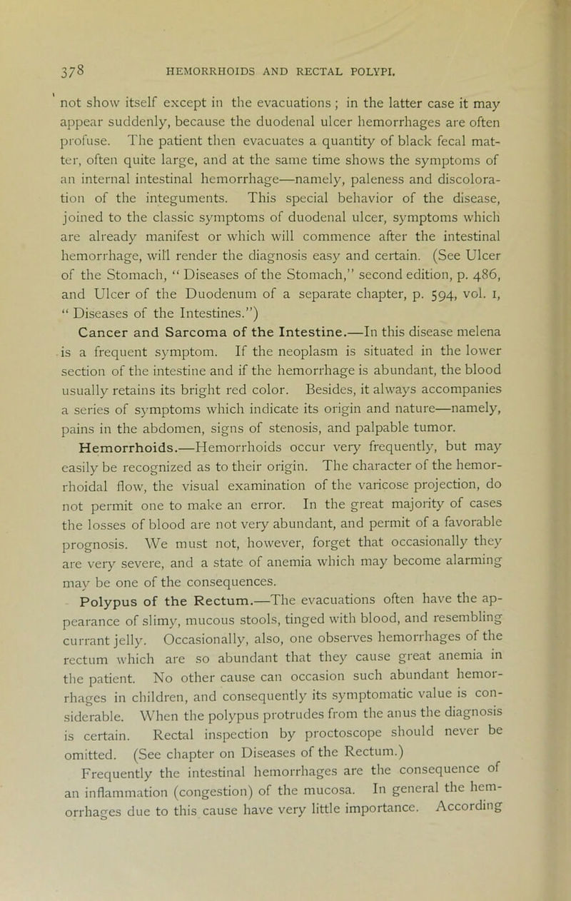 not show itself except in the evacuations ; in the latter case it may appear suddenly, because the duodenal ulcer hemorrhages are often profuse. The patient then evacuates a quantity of black fecal mat- ter, often quite large, and at the same time shows the symptoms of an internal intestinal hemorrhage—namely, paleness and discolora- tion of the integuments. This special behavior of the disease, joined to the classic symptoms of duodenal ulcer, symptoms which are already manifest or which will commence after the intestinal hemorrhage, will render the diagnosis easy and certain. (See Ulcer of the Stomach, “ Diseases of the Stomach,” second edition, p. 486, and Ulcer of the Duodenum of a separate chapter, p. 594, vol. 1, “ Diseases of the Intestines.”) Cancer and Sarcoma of the Intestine.—In this disease melena is a frequent symptom. If the neoplasm is situated in the lower section of the intestine and if the hemorrhage is abundant, the blood usually retains its bright red color. Besides, it always accompanies a series of symptoms which indicate its origin and nature—namely, pains in the abdomen, signs of stenosis, and palpable tumor. Hemorrhoids.—Hemorrhoids occur very frequently, but may easily be recognized as to their origin. The character of the hemor- rhoidal flow, the visual examination of the varicose projection, do not permit one to make an error. In the great majority of cases the losses of blood are not very abundant, and permit of a favorable prognosis. We must not, however, forget that occasionally they are very severe, and a state of anemia which may become alarming may be one of the consequences. Polypus of the Rectum.—The evacuations often have the ap- pearance of slimy, mucous stools, tinged with blood, and resembling currant jelly. Occasionally, also, one observes hemorrhages of the rectum which are so abundant that they cause gieat anemia in the patient. No other cause can occasion such abundant hemor- rhages in children, and consequently its symptomatic value is con- siderable. When the polypus protrudes from the anus the diagnosis is certain. Rectal inspection by proctoscope should never be omitted. (See chapter on Diseases of the Rectum.) Frequently the intestinal hemorrhages are the consequence of an inflammation (congestion) of the mucosa. In general the hem- orrhages due to this cause have very little importance. According