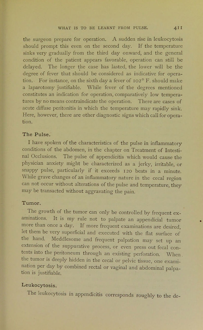 the surgeon prepare for operation. A sudden rise in leukocytosis should prompt this even on the second day. If the temperature sinks very gradually from the third day onward, and the general condition of the patient appears favorable, operation can still be delayed. The longer the case has lasted, the lower will be the degree of fever that should be considered as indicative for opera- tion. For instance, on the sixth day a fever of 102° F. should make a laparotomy justifiable. While fever of the degrees mentioned constitutes an indication for operation, comparatively low tempera- tures by no means contraindicate the operation. There are cases of acute diffuse peritonitis in which the temperature may rapidly sink. Here, however, there are other diagnostic signs which call for opera- tion. The Pulse. I have spoken of the characteristics of the pulse in inflammatory conditions of the abdomen, in the chapter on Treatment of Intesti- nal Occlusions. The pulse of appendicitis which would cause the physician anxiety might be characterized as a jerky, irritable, or snappy pulse, particularly if it exceeds 120 beats in a minute. While grave changes of an inflammatory nature in the cecal region can not occur without alterations of the pulse and temperature, they may be transacted without aggravating the pain. Tumor. The giowth of the tumor can only be controlled by frequent ex- aminations. It is my rule not to palpate an appendicial tumor more than once a day. If more frequent examinations are desired, let them be very superficial and executed with the flat surface of the hand. Meddlesome and frequent palpation may set up an extension of the suppurative process, or even press out fecal con- tents into the peritoneum through an existing perforation. When the tumor is deeply hidden in the cecal or pelvic tissue, one exami- nation per day by combined rectal or vaginal and abdominal palpa- tion is justifiable. Leukocytosis. The leukocytosis in appendicitis corresponds roughly to the de-