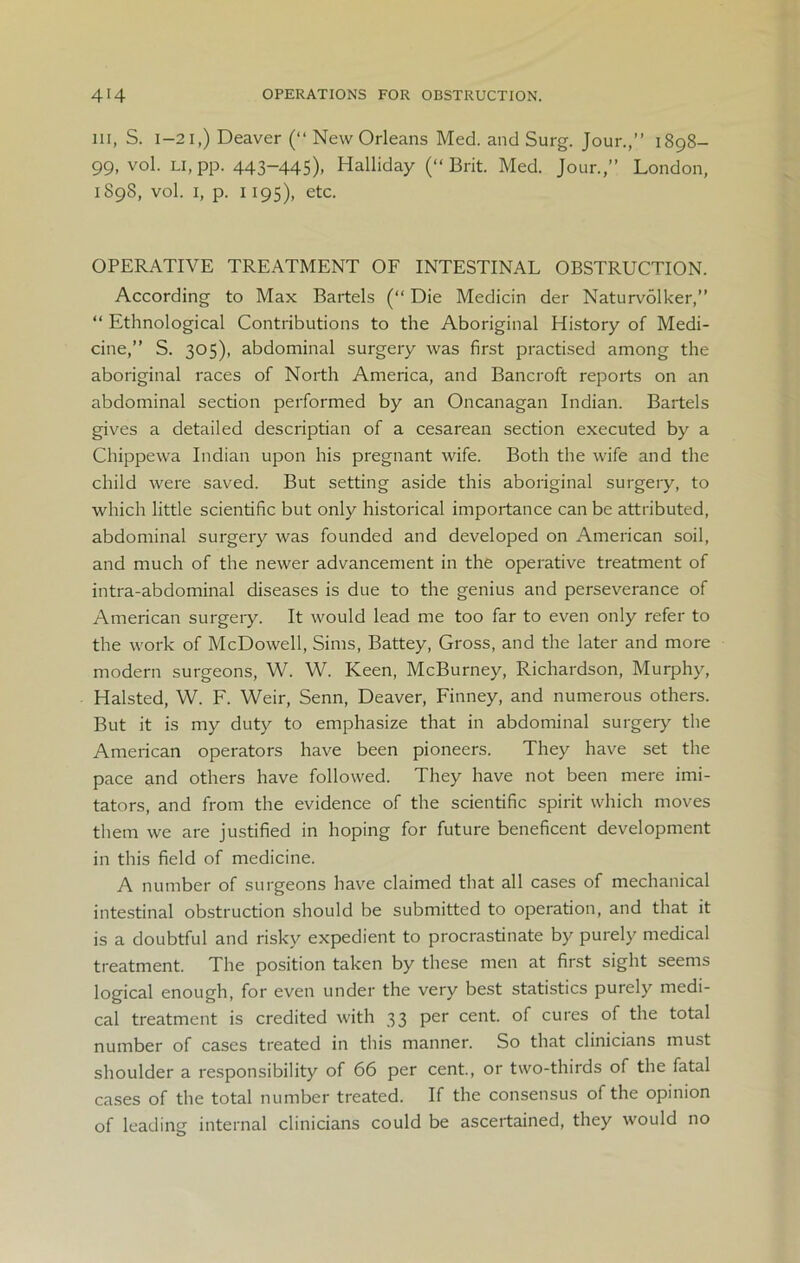 ill, S. 1-21,) Deaver (“ New Orleans Med. and Surg. Jour.,” 1898- 99, vol. li, pp. 443-445), Halliday (“Brit. Med. Jour.,” London, 1898, vol. 1, p. 1195), etc. OPERATIVE TREATMENT OF INTESTINAL OBSTRUCTION. According to Max Bartels (“ Die Medicin der Naturvolker,” “ Ethnological Contributions to the Aboriginal History of Medi- cine,” S. 305), abdominal surgery was first practised among the aboriginal races of North America, and Bancroft reports on an abdominal section performed by an Oncanagan Indian. Bartels gives a detailed descriptian of a cesarean section executed by a Chippewa Indian upon his pregnant wife. Both the wife and the child were saved. But setting aside this aboriginal surgery, to which little scientific but only historical importance can be attributed, abdominal surgery was founded and developed on American soil, and much of the newer advancement in the operative treatment of intra-abdominal diseases is due to the genius and perseverance of American surgery. It would lead me too far to even only refer to the work of McDowell, Sims, Battey, Gross, and the later and more modern surgeons, W. W. Keen, McBurney, Richardson, Murphy, Halsted, W. F. Weir, Senn, Deaver, Finney, and numerous others. But it is my duty to emphasize that in abdominal surgery the American operators have been pioneers. They have set the pace and others have followed. They have not been mere imi- tators, and from the evidence of the scientific spirit which moves them we are justified in hoping for future beneficent development in this field of medicine. A number of surgeons have claimed that all cases of mechanical intestinal obstruction should be submitted to operation, and that it is a doubtful and risky expedient to procrastinate by purely medical treatment. The position taken by these men at first sight seems logical enough, for even under the very best statistics purely medi- cal treatment is credited with 33 per cent, of cures of the total number of cases treated in this manner. So that clinicians must shoulder a responsibility of 66 per cent., or two-thirds of the fatal cases of the total number treated. If the consensus of the opinion of leading internal clinicians could be ascertained, they would no