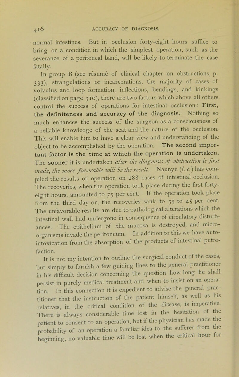 normal intestines. But in occlusion forty-eight hours suffice to bring on a condition in which the simplest operation, such as the severance of a peritoneal band, will be likely to terminate the case fatally. In group B (see resume of clinical chapter on obstructions, p. 333), strangulations or incarcerations, the majority of cases of volvulus and loop formation, inflections, bendings, and kinkings (classified on page 310), there are two factors which above all others control the success of operations for intestinal occlusion : First, the definiteness and accuracy of the diagnosis. Nothing so much enhances the success of the surgeon as a consciousness of a reliable knowledge of the seat and the nature of the occlusion. This will enable him to have a clear view and understanding of the object to be accomplished by the operation. The second impor- tant factor is the time at which the operation is undertaken. The sooner it is undertaken after the diagnosis of obstruction is first made, the more favorable will be the result. Naunyn (/. c.) has com- piled the results of operation on 288 cases of intestinal occlusion. The recoveries, when the operation took place during the first forty- eight hours, amounted to 75 per cent. If the operation took place from the third day on, the recoveries sank to 35 to 45 Per cent. The unfavorable results are due to pathological alterations which the intestinal wall had undergone in consequence of circulatory disturb- ances. The epithelium of the mucosa is destroyed, and micro- organisms invade the peritoneum. In addition to this we have auto- intoxication from the absorption of the products of intestinal putre- faction. It is not my intention to outline the surgical conduct of the cases, but simply to furnish a few guiding lines to the general practitioner in his difficult decision concerning the question how long he shall persist in purely medical treatment and when to insist on an opera- tion. In this connection it is expedient to advise the general prac- titioner that the instruction of the patient himself, as well as his relatives, in the critical condition of the disease, is imperative. There is always considerable time lost in the hesitation of the patient to consent to an operation, but if the physician has made the probability of an operation a familiar idea to the sufferer from the beginning, no valuable time will be lost when the critical hour for