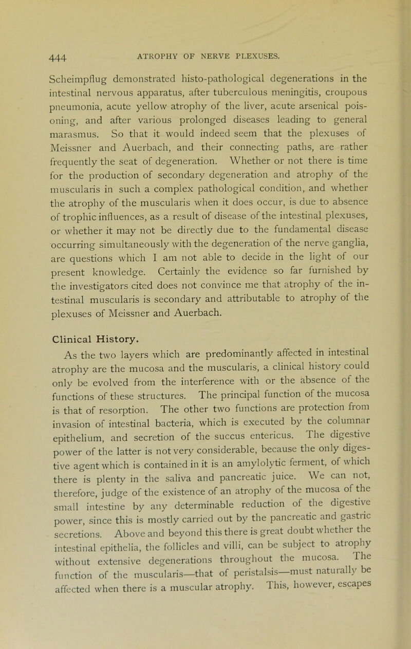 Scheimpflug demonstrated histo-pathological degenerations in the intestinal nervous apparatus, after tuberculous meningitis, croupous pneumonia, acute yellow atrophy of the liver, acute arsenical pois- oning, and after various prolonged diseases leading to general marasmus. So that it would indeed seem that the plexuses of Meissner and Auerbach, and their connecting paths, are rather frequently the seat of degeneration. Whether or not there is time for the production of secondary degeneration and atrophy of the muscularis in such a complex pathological condition, and whether the atrophy of the muscularis when it does occur, is due to absence of trophic influences, as a result of disease of the intestinal plexuses, or whether it may not be directly due to the fundamental disease occurring simultaneously with the degeneration of the nerve ganglia, are questions which I am not able to decide in the light of our present knowledge. Certainly the evidence so far furnished by the investigators cited does not convince me that atrophy of the in- testinal muscularis is secondary and attributable to atrophy of the plexuses of Meissner and Auerbach. Clinical History. As the two layers which are predominantly affected in intestinal atrophy are the mucosa and the muscularis, a clinical history could only be evolved from the interference with or the absence of the functions of these structures. The principal function of the mucosa is that of resorption. The other two functions are protection from invasion of intestinal bacteria, which is executed by the columnar epithelium, and secretion of the succus entericus. The digesti\e power of the latter is not very considerable, because the only diges- tive agent which is contained in it is an amylolytic ferment, of which there is plenty in the saliva and pancreatic juice. We can not, therefore, judge of the existence of an atrophy of the mucosa of the small intestine by any determinable reduction of the digestive power, since this is mostly carried out by the pancreatic and gastric secretions. Above and beyond this there is great doubt whether the intestinal epithelia, the follicles and villi, can be subject to atiophy without extensive degenerations throughout the mucosa. The function of the muscularis—that of peristalsis—must naturally be affected when there is a muscular atrophy. This, however, escapes