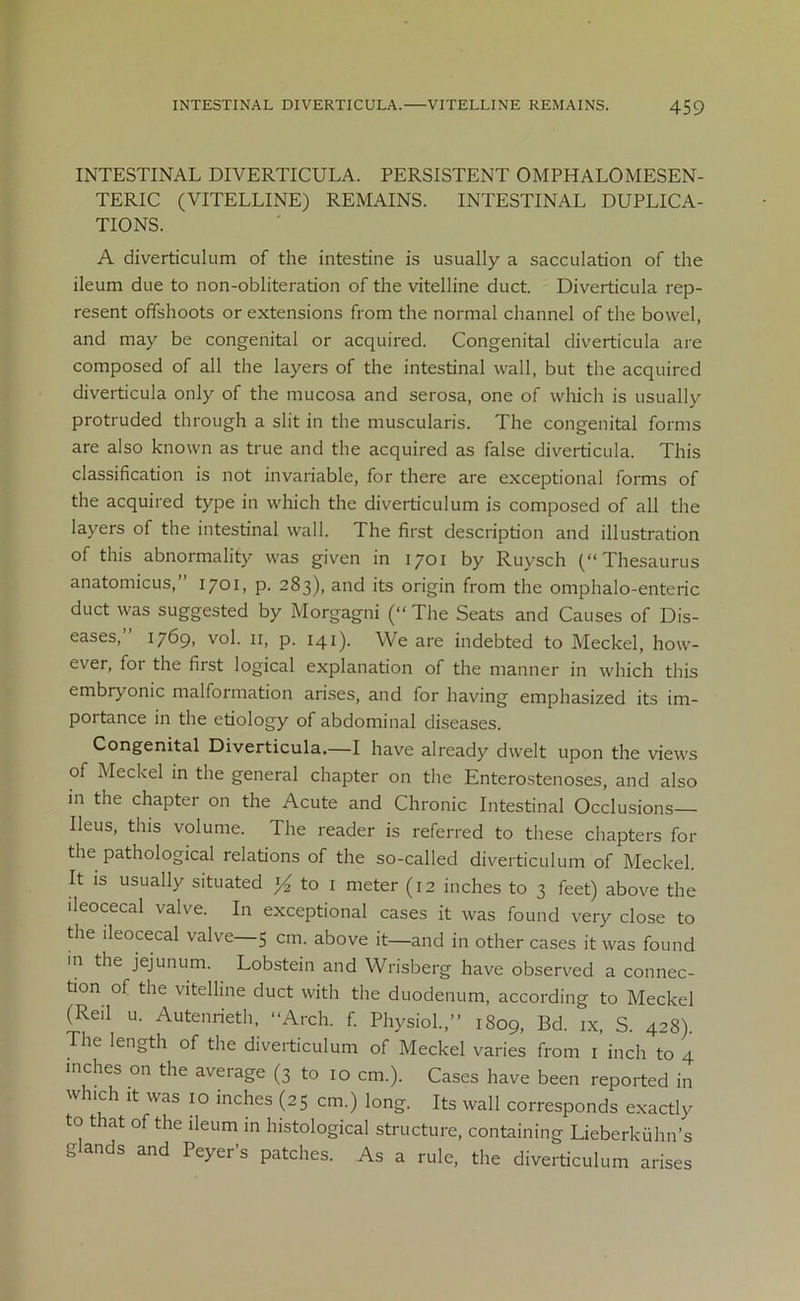 INTESTINAL DIVERTICULA. PERSISTENT OMPHALOMESEN- TERIC (VITELLINE) REMAINS. INTESTINAL DUPLICA- TIONS. A diverticulum of the intestine is usually a sacculation of the ileum due to non-obliteration of the vitelline duct. Diverticula rep- resent offshoots or extensions from the normal channel of the bowel, and may be congenital or acquired. Congenital diverticula are composed of all the layers of the intestinal wall, but the acquired diverticula only of the mucosa and serosa, one of which is usually protruded through a slit in the muscularis. The congenital forms are also known as true and the acquired as false diverticula. This classification is not invariable, for there are exceptional forms of the acquired type in which the diverticulum is composed of all the layers of the intestinal wall. The first description and illustration of this abnormality was given in 1701 by Ruvsch (“Thesaurus anatomicus,” 1701, p. 283), and its origin from the omphalo-enteric duct was suggested by Morgagni (“ The Seats and Causes of Dis- eases,” 1769, vol. 11, p. 141). We are indebted to Meckel, how- ever, foi the first logical explanation of the manner in which this embryonic malformation arises, and for having emphasized its im- portance in the etiology of abdominal diseases. Congenital Diverticula.—I have already dwelt upon the views of Meckel in the general chapter on the Enterostenoses, and also in the chapter on the Acute and Chronic Intestinal Occlusions— Ileus, this volume. The reader is referred to these chapters for the pathological relations of the so-called diverticulum of Meckel. It is usually situated ^ to 1 meter (12 inches to 3 feet) above the ileocecal valve. In exceptional cases it was found very close to the ileocecal valve—5 cm. above it—and in other cases it was found in the jejunum. Lobstein and Wrisberg have observed a connec- tion of the vitelline duct with the duodenum, according to Meckel (Reil u. Autenrieth, “Arch. f. Physiol.,” 1809, Bd. ix, S. 428). The length of the diverticulum of Meckel varies from 1 inch to 4 inches on the average (3 to 10 cm.). Cases have been reported in which it was 10 inches (25 cm.) long. Its wall corresponds exactly to that of the ileum in histological structure, containing Lieberkulm’s glands and Peyer’s patches. As a rule, the diverticulum arises