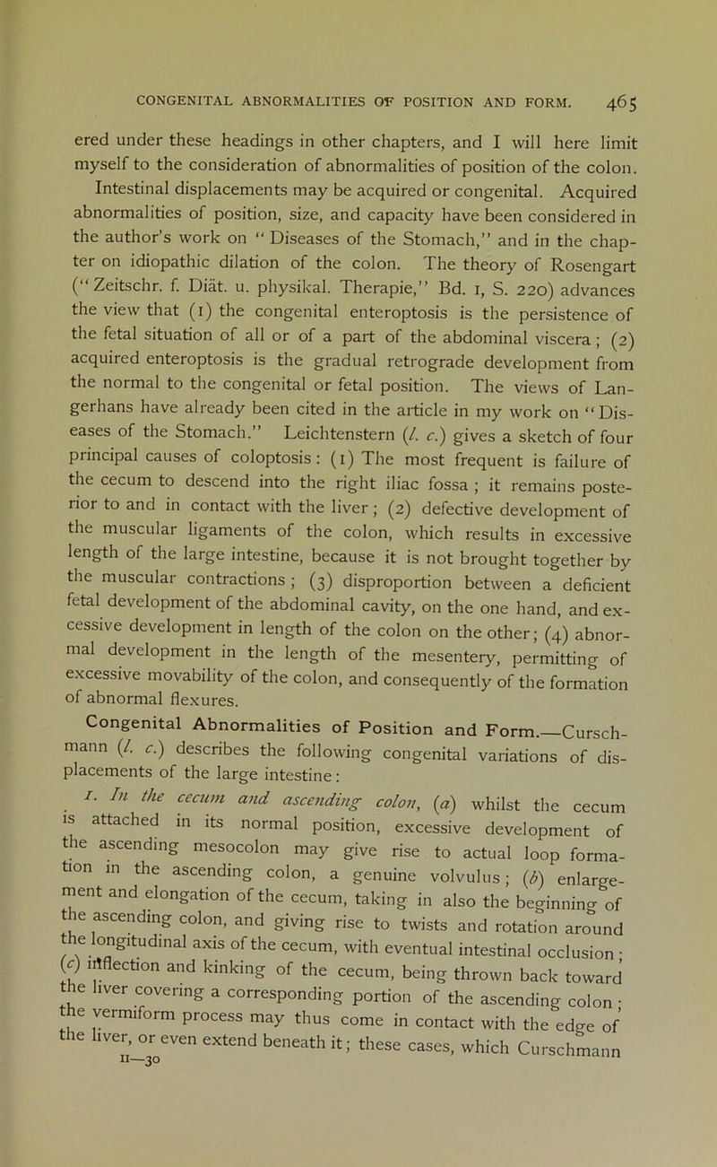 ered under these headings in other chapters, and I will here limit myself to the consideration of abnormalities of position of the colon. Intestinal displacements may be acquired or congenital. Acquired abnormalities of position, size, and capacity have been considered in the author’s work on “ Diseases of the Stomach,” and in the chap- ter on idiopathic dilation of the colon. The theory of Rosengart ( Zeitschr. f. Diiit. u. physikal. Therapie,” Bd. 1, S. 220) advances the view that (1) the congenital enteroptosis is the persistence of the fetal situation of all or of a part of the abdominal viscera ; (2) acquired enteroptosis is the gradual retrograde development from the normal to the congenital or fetal position. The views of Lan- gerhans have already been cited in the article in my work on “Dis- eases of the Stomach.” Leichtenstern (/. c.) gives a sketch of four principal causes of coloptosis: (i) The most frequent is failure of the cecum to descend into the right iliac fossa ; it remains poste- rior to and in contact with the liver; (2) defective development of the muscular ligaments of the colon, which results in excessive length of the large intestine, because it is not brought together by the muscular contractions ; (3) disproportion between a deficient fetal development of the abdominal cavity, on the one hand, and ex- cessive development in length of the colon on the other; (4) abnor- mal development in the length of the mesentery, permitting of excessive movabihty of the colon, and consequently of the formation of abnormal flexures. Congenital Abnormalities of Position and Form. Cursch- mann (/. c.) describes the following congenital variations of dis- placements of the large intestine : /. In the cecum and ascending colon, (a) whilst the cecum is attached in its normal position, excessive development of t ie ascending mesocolon may give rise to actual loop forma- tion in the ascending colon, a genuine volvulus; (h) enlarge- ment and elongation of the cecum, taking in also the beginning of the ascending colon, and giving rise to twists and rotation around e longitudinal axis of the cecum, with eventual intestinal occlusion • (c) inflection and kinking of the cecum, being thrown back toward the liver covering a corresponding portion of the ascending colon • .. 6 vermiform Pr°cess may thus come in contact with the ed<m of ie hver or even extend beneath it; these cases, which Curschmann