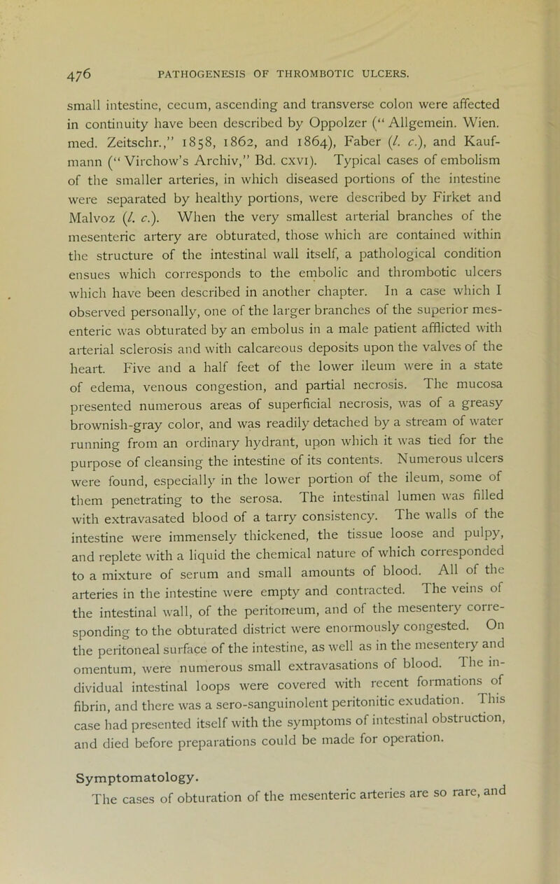 small intestine, cecum, ascending and transverse colon were affected in continuity have been described by Oppolzer (“ Allgemein. Wien, med. Zeitschr.,” 1858, 1862, and 1864), Faber (/. c.), and Kauf- mann (“ Virchow’s Archiv,” Bd. cxvi). Typical cases of embolism of the smaller arteries, in which diseased portions of the intestine were separated by healthy portions, were described by Firket and Malvoz (/. c.). When the very smallest arterial branches of the mesenteric artery are obturated, those which are contained within the structure of the intestinal wall itself, a pathological condition ensues which corresponds to the embolic and thrombotic ulcers which have been described in another chapter. In a case which I observed personally, one of the larger branches of the superior mes- enteric was obturated by an embolus in a male patient afflicted with arterial sclerosis and with calcareous deposits upon the valves of the heart. Five and a half feet of the lower ileum were in a state of edema, venous congestion, and partial necrosis. The mucosa presented numerous areas of superficial necrosis, was of a greasy brownish-gray color, and was readily detached by a stream of water running from an ordinary hydrant, upon which it was tied for the purpose of cleansing the intestine of its contents. Numerous ulcers were found, especially in the lower portion of the ileum, some of them penetrating to the serosa. The intestinal lumen was filled with extravasated blood of a tarry consistency. The walls of the intestine were immensely thickened, the tissue loose and pulpy, and replete with a liquid the chemical nature of which coriesponded to a mixture of serum and small amounts of blood. All of the arteries in the intestine were empty and contracted. The veins of the intestinal wall, of the peritoneum, and of the mesentery corre- sponding to the obturated district were enormously congested. On the peritoneal surface of the intestine, as well as in the mesentery and omentum, were numerous small extravasations of blood. The in- dividual intestinal loops were covered with recent formations of fibrin, and there was a sero-sanguinolent peritonitic exudation. This case had presented itself with the symptoms of intestinal obstruction, and died before preparations could be made for operation. Symptomatology. The cases of obturation of the mesenteric arteries are so rare, and