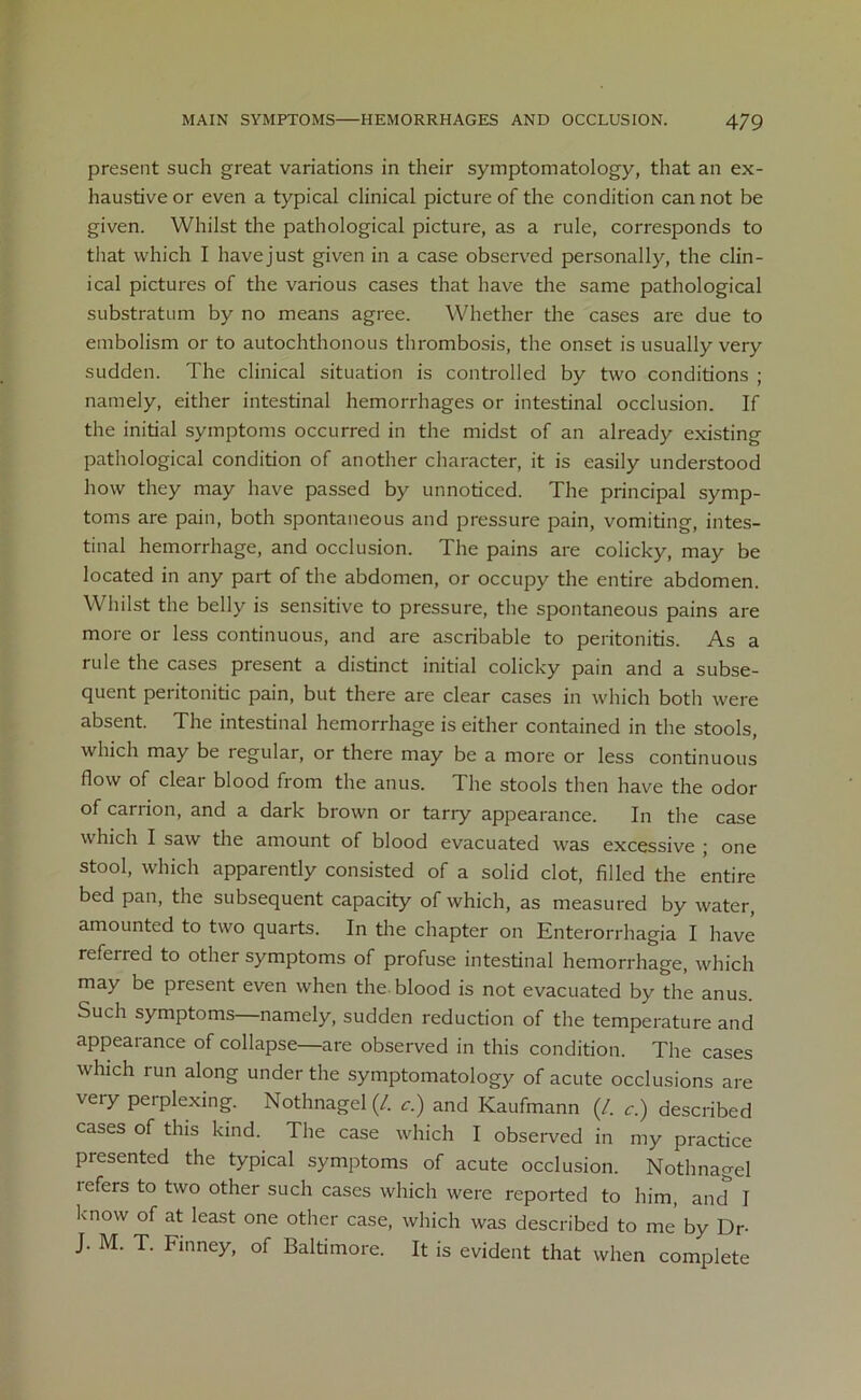 present such great variations in their symptomatology, that an ex- haustive or even a typical clinical picture of the condition can not be given. Whilst the pathological picture, as a rule, corresponds to that which I havejust given in a case observed personally, the clin- ical pictures of the various cases that have the same pathological substratum by no means agree. Whether the cases are due to embolism or to autochthonous thrombosis, the onset is usually very sudden. The clinical situation is controlled by two conditions ; namely, either intestinal hemorrhages or intestinal occlusion. If the initial symptoms occurred in the midst of an already existing pathological condition of another character, it is easily understood how they may have passed by unnoticed. The principal symp- toms are pain, both spontaneous and pressure pain, vomiting, intes- tinal hemorrhage, and occlusion. The pains are colicky, may be located in any part of the abdomen, or occupy the entire abdomen. Whilst the belly is sensitive to pressure, the spontaneous pains are more or less continuous, and are ascribable to peritonitis. As a rule the cases present a distinct initial colicky pain and a subse- quent peritonitic pain, but there are clear cases in which botli were absent. The intestinal hemorrhage is either contained in the stools, which may be regular, or there may be a more or less continuous flow of clear blood from the anus. The stools then have the odor of carrion, and a dark brown or tariy appearance. In the case which I saw the amount of blood evacuated was excessive ; one stool, which apparently consisted of a solid clot, filled the entire bed pan, the subsequent capacity of which, as measured by water, amounted to two quarts. In the chapter on Enterorrhagia I have referred to other symptoms of profuse intestinal hemorrhage, which may be present even when the blood is not evacuated by the anus. Such symptoms—namely, sudden reduction of the temperature and appearance of collapse—are observed in this condition. The cases which run along under the symptomatology of acute occlusions are very perplexing. Nothnagel (/. c.) and Kaufmann (/. c.) described cases of this kind. The case which I observed in my practice presented the typical symptoms of acute occlusion. Nothnagel refers to two other such cases which were reported to him, and I know of at least one other case, which was described to me by Dr- J. M. T. Finney, of Baltimore. It is evident that when complete