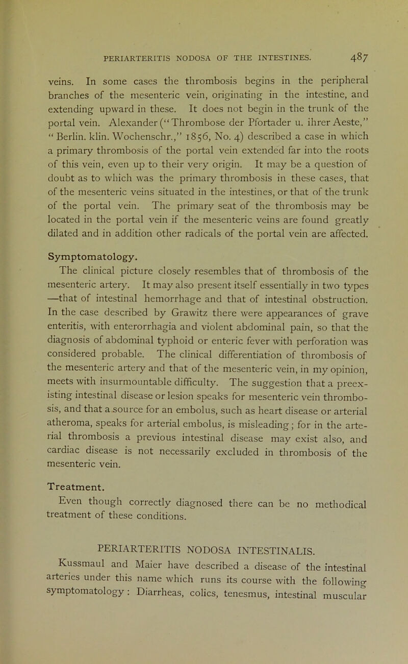 veins. In some cases the thrombosis begins in the peripheral branches of the mesenteric vein, originating in the intestine, and extending upward in these. It does not begin in the trunk of the portal vein. Alexander (“ Thrombose der Pfortader u. ihrer Aeste,” “ Berlin, klin. Wochenschr.,” 1856, No. 4) described a case in which a primary thrombosis of the portal vein extended far into the roots of this vein, even up to their very origin. It may be a question of doubt as to which was the primary thrombosis in these cases, that of the mesenteric veins situated in the intestines, or that of the trunk of the portal vein. The primary seat of the thrombosis may be located in the portal vein if the mesenteric veins are found greatly dilated and in addition other radicals of the portal vein are affected. Symptomatology. The clinical picture closely resembles that of thrombosis of the mesenteric artery. It may also present itself essentially in two types —that of intestinal hemorrhage and that of intestinal obstruction. In the case described by Grawitz there were appearances of grave enteritis, with enterorrhagia and violent abdominal pain, so that the diagnosis of abdominal typhoid or enteric fever with perforation was considered probable. The clinical differentiation of thrombosis of the mesenteric artery and that of the mesenteric vein, in my opinion, meets with insurmountable difficulty. The suggestion that a preex- isting intestinal disease or lesion speaks for mesenteric vein thrombo- sis, and that a source for an embolus, such as heart disease or arterial atheroma, speaks for arterial embolus, is misleading; for in the arte- rial thrombosis a previous intestinal disease may exist also, and cardiac disease is not necessarily excluded in thrombosis of the mesenteric vein. Treatment. Even though correctly diagnosed there can be no methodical treatment of these conditions. PERIARTERITIS NODOSA INTESTINALIS. Kussmaul and Maier have described a disease of the intestinal arteries under this name which runs its course with the following symptomatology: Diarrheas, colics, tenesmus, intestinal muscular
