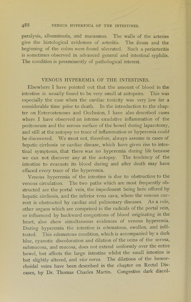 paralysis, albuminuria, and marasmus. The walls of the arteries give the histological evidences of arteritis. The ileum and the beginning of the colon were found ulcerated. Such a periarteritis is sometimes observed in advanced general and intestinal syphilis. The condition is preeminently of pathological interest. VENOUS HYPEREMIA OF THE INTESTINES. Elsewhere I have pointed out that the amount of blood in the intestine is usually found to be very small at autopsies. This was especially the case when the cardiac tonicity was very low for a considerable time prior to death. In the introduction to the chap- ter on Enterostenoses and Occlusion, I have also described cases where I have observed an intense exudative inflammation of the peritoneum and the serous surface of the bowel during laparotomy, and still at the autopsy no trace of inflammation or hyperemia could be discovered. We must not, therefore, always assume in cases of hepatic cirrhosis or cardiac disease, which have given rise to intes- tinal symptoms, that there was no hyperemia during life because we can not discover any at the autopsy. The tendency of the intestine to evacuate its blood during and after death may have effaced every trace of the hyperemia. Venous hyperemia of the intestine is due to obstruction to the venous circulation. The two paths which are most frequently ob- structed are the portal vein, the impediment being here offered by hepatic cirrhosis, and the inferior vena cava, where the venous cur- rent is obstructed by cardiac and pulmonary diseases. As a rule, other organs which are comprised in the radicals of the portal vein, or influenced by backward congestions of blood originating in the heart, also show simultaneous evidences of venous hyperemia. During hyperemia the intestine is edematous, swollen, and infil- trated. This edematous condition, which is accompanied by a dark blue, cyanotic discoloration and dilation of the veins of the serosa, submucosa, and mucosa, does not extend uniformly over the entiie bowel, but affects the large intestine whilst the small intestine is but slightly altered, and vice versa. The dilations of the hemor- rhoidal veins have been described in the chapter on Rectal Dis- eases, by Dr. Thomas Charles Martin. Congestive dark discol-