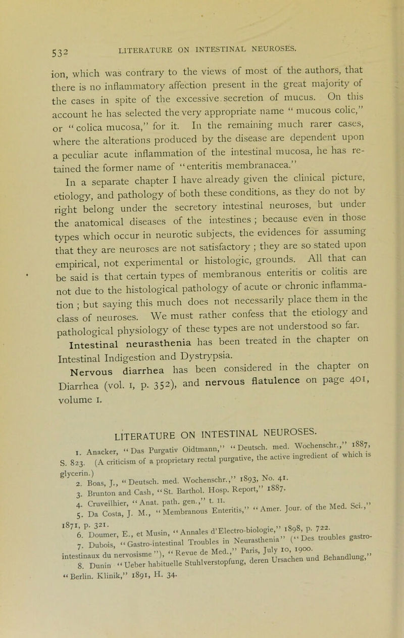 ion, which was contrary to the views of most of the authors, that there is no inflammatory affection present in the great majority of the cases in spite of the excessive secretion of mucus. On this account he has selected the very appropriate name “ mucous colic, or “ colica mucosa,” for it. In the remaining much rarer cases, where the alterations produced by the disease are dependent upon a peculiar acute inflammation of the intestinal mucosa, he has re- tained the former name of “enteritis membranacea. In a separate chapter I have already given the clinical pictuie, etiology, and pathology of both these conditions, as they do not by right'belong under the secretory intestinal neuroses, but under the anatomical diseases of the intestines ; because even in those types which occur in neurotic subjects, the evidences for assuming that they are neuroses are not satisfactory ; they are so stated upon empirical, not experimental or histologic, grounds. All that can be said is that certain types of membranous enteritis or colitis are not due to the histological pathology of acute or chronic inflamma- tion ; but saying this much does not necessarily place them in the class’ of neuroses. We must rather confess that the etiology and pathological physiology of these types are not understood so far. Intestinal neurasthenia has been treated m the chapter on Intestinal Indigestion and Dystrypsia. Nervous diarrhea has been considered in the chapter on Diarrhea (vol. I, p. 352), and nervous flatulence on page 401, volume 1. LITERATURE ON INTESTINAL NEUROSES. 1 Anacker “Das Purgativ Oidtmann,” “ Deutsch. med. Wochenschr ” iS87, S. 823. (A criticism of a proprietary rectal purgative, the active ingredmnt of wh.ch .s g> 2. Boas, J., “Deutsch. med. Wochenschr.,’’ 1893, No. 4U 3. Brunton and Cash, “St. Barlhol. Hosp. Report,” 1887. 4. Cruveilhier, “ Anat. path. gen.,’ t. 11. ,, 5. Da Costa, J. M„ “Membranous Enteritis,” “ Amer. Jour, of the Med. So., “tES -d “Berlin. Klinik,” 1891, PI. 34-