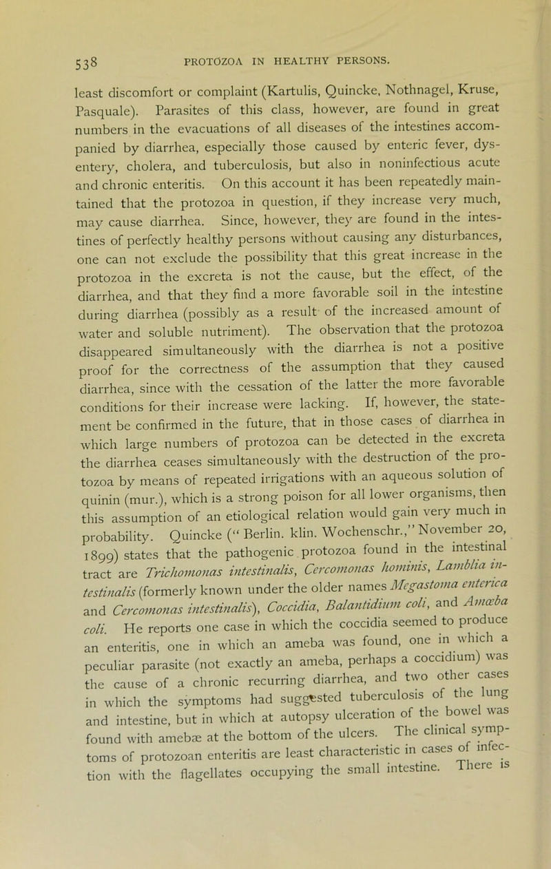 least discomfort or complaint (Kartulis, Quincke, Nothnagel, Kruse, Pasquale). Parasites of this class, however, are found in great numbers in the evacuations of all diseases of the intestines accom- panied by diarrhea, especially those caused by enteric fever, dys- entery, cholera, and tuberculosis, but also in noninfectious acute and chronic enteritis. On this account it has been repeatedly main- tained that the protozoa in question, if they increase very much, may cause diarrhea. Since, however, they are found in the intes- tines of perfectly healthy persons without causing any distuibances, one can not exclude the possibility that this great increase in the protozoa in the excreta is not the cause, but the effect, of the diarrhea, and that they find a more favorable soil in the intestine during diarrhea (possibly as a result of the increased amount of water and soluble nutriment). The observation that the protozoa disappeared simultaneously with the diarrhea is not a positive proof for the correctness of the assumption that they caused diarrhea, since with the cessation of the latter the more favorable conditions for their increase were lacking. If, however, the state- ment be confirmed in the future, that in those cases of diarrhea in which large numbers of protozoa can be detected in the excreta the diarrhea ceases simultaneously with the destruction of the pro- tozoa by means of repeated irrigations with an aqueous solution of quinin (mur.), which is a strong poison for all lower organisms, then this assumption of an etiological relation would gain very much in probability. Quincke (“ Berlin, klin. Wochenschr.,” November 20 1899) states that the pathogenic protozoa found in the mtestina tract are Trichomonas intestinalis, Cercomonas hommis, Lamblia in- testinalis (formerly known under the older names Megastoma cntcnca and Cercomonas intestinalis), Coccidia, Balantidium col,, and Amoeba coli. He reports one case in which the coccidia seemed to produce an enteritis, one in which an ameba was found, one in which a peculiar parasite (not exactly an ameba, perhaps a coccidium) was the cause of a chronic recurring diarrhea, and two other cases in which the symptoms had suggested tuberculosis of the lung and intestine, but in which at autopsy ulceration of the bowel was found with amebse at the bottom of the ulcers. The clinical symp- toms of protozoan enteritis are least characteristic in cases of infec- tion with the flagellates occupying the small intestine. ieie is