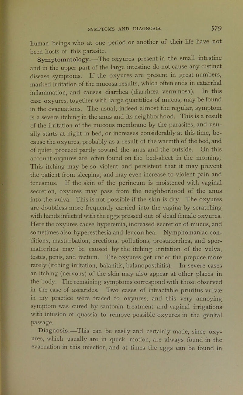 human beings who at one period or another of their life have not been hosts of this parasite. Symptomatology.—The oxyures present in the small intestine and in the upper part of the large intestine do not cause any distinct disease symptoms. If the oxyures are present in great numbers, marked irritation of the mucosa results, which often ends in catarrhal inflammation, and causes diarrhea (diarrhoea verminosa). In this case oxyures, together with large quantities of mucus, may be found in the evacuations. The usual, indeed almost the regular, symptom is a severe itching in the anus and its neighborhood. This is a result of the irritation of the mucous membrane by the parasites, and usu- ally starts at night in bed, or increases considerably at this time, be- cause the oxyures, probably as a result of the warmth of the bed, and of quiet, proceed partly toward the anus and the outside. On this account oxyures are often found on the bed-sheet in the morning. This itching may be so violent and persistent that it may prevent the patient from sleeping, and may even increase to violent pain and tenesmus. If the skin of the perineum is moistened with vaginal secretion, oxyures may pass from the neighborhood of the anus into the vulva. This is not possible if the skin is dry. The oxyures are doubtless more frequently carried into the vagina by scratching with hands infected with the eggs pressed out of dead female oxyures. Here the oxyures cause hyperemia, increased secretion of mucus, and sometimes also hyperesthesia and leucorrhea. Nymphomaniac con- ditions, masturbation, erections, pollutions, prostatorrhea, and sper- matorrhea may be caused by the itching irritation of the vulva, testes, penis, and rectum. The oxyures get under the prepuce more rarely (itching irritation, balanitis, balanoposthitis). In severe cases an itching (nervous) of the skin may also appear at other places in the body. The remaining symptoms correspond with those observed in the case of ascarides. Two cases of intractable pruritus vulvae in my practice were traced to oxyures, and this very annoying symptom was cured by santonin treatment and vaginal irrigations with infusion of quassia to remove possible oxyures in the genital passage. Diagnosis.—This can be easily and certainly made, since oxy- ures, which usually are in quick motion, are always found in the evacuation in this infection, and at times the eggs can be found in