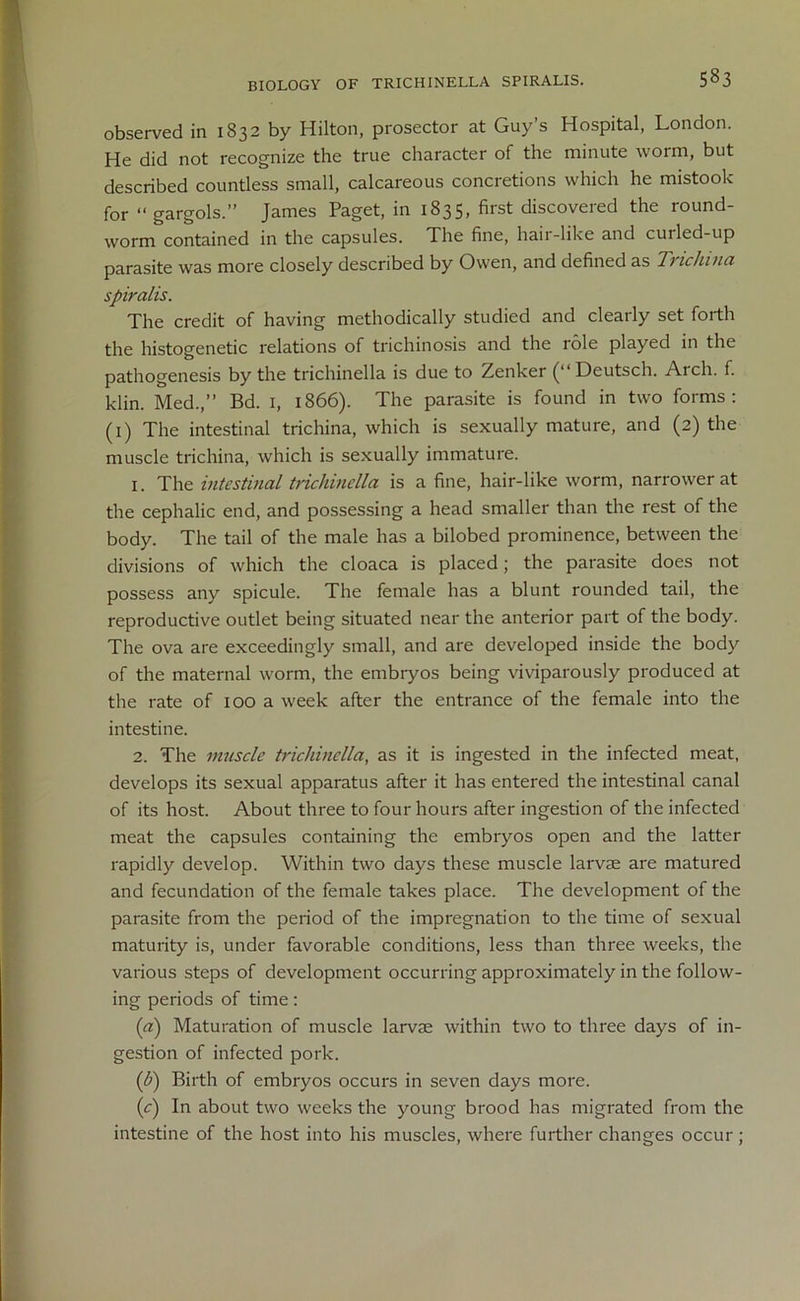 BIOLOGY OF TRICHINELLA SPIRALIS. observed in 1832 by Hilton, prosector at Guy’s Hospital, London. He did not recognize the true character of the minute worm, but described countless small, calcareous concretions which he mistook for “ gargols.” James Paget, in 1835, first discovered the round- worm contained in the capsules. The fine, hair-like and curled-up parasite was more closely described by Owen, and defined as Trichina spiralis. The credit of having methodically studied and clearly set forth the histogenetic relations of trichinosis and the role played in the pathogenesis by the trichinella is due to Zenker Deutsch. Arch. f. klin. Med.,” Bd. 1, 1866). The parasite is found in two forms: (1) The intestinal trichina, which is sexually mature, and (2) the muscle trichina, which is sexually immature. 1. The intestinal trichinella is a fine, hair-like worm, narrower at the cephalic end, and possessing a head smaller than the rest of the body. The tail of the male has a bilobed prominence, between the divisions of which the cloaca is placed; the parasite does not possess any spicule. The female has a blunt rounded tail, the reproductive outlet being situated near the anterior part of the body. The ova are exceedingly small, and are developed inside the body of the maternal worm, the embiyos being viviparously produced at the rate of 100 a week after the entrance of the female into the intestine. 2. The muscle trichinella, as it is ingested in the infected meat, develops its sexual apparatus after it has entered the intestinal canal of its host. About three to four hours after ingestion of the infected meat the capsules containing the embryos open and the latter rapidly develop. Within two days these muscle larvae are matured and fecundation of the female takes place. The development of the parasite from the period of the impregnation to the time of sexual maturity is, under favorable conditions, less than three weeks, the various steps of development occurring approximately in the follow- ing periods of time: (a) Maturation of muscle larvae within two to three days of in- gestion of infected pork. (b) Birth of embryos occurs in seven days more. (<:) In about two weeks the young brood has migrated from the intestine of the host into his muscles, where further changes occur ;