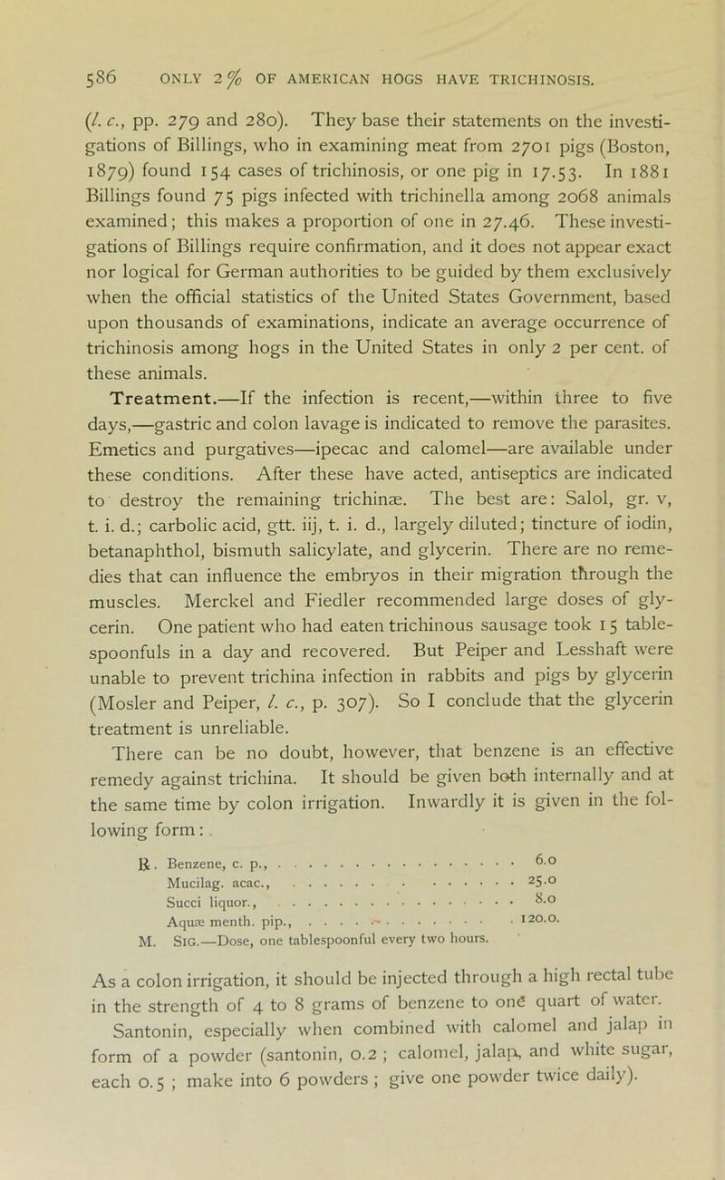 (/. c., pp. 279 and 280). They base their statements on the investi- gations of Billings, who in examining meat from 2701 pigs (Boston, 1879) found 154 cases of trichinosis, or one pig in 17.53. In 1881 Billings found 75 pigs infected with trichinella among 2068 animals examined; this makes a proportion of one in 27.46. These investi- gations of Billings require confirmation, and it does not appear exact nor logical for German authorities to be guided by them exclusively when the official statistics of the United States Government, based upon thousands of examinations, indicate an average occurrence of trichinosis among hogs in the United States in only 2 per cent, of these animals. Treatment.—If the infection is recent,—within three to five days,—gastric and colon lavage is indicated to remove the parasites. Emetics and purgatives—ipecac and calomel—are available under these conditions. After these have acted, antiseptics are indicated to destroy the remaining trichinae. The best are: Salol, gr. v, t. i. d.; carbolic acid, gtt. iij, t. i. d., largely diluted; tincture of iodin, betanaphthol, bismuth salicylate, and glycerin. There are no reme- dies that can influence the embryos in their migration through the muscles. Merckel and Fiedler recommended large doses of gly- cerin. One patient who had eaten trichinous sausage took 15 table- spoonfuls in a day and recovered. But Peiper and Lesshaft were unable to prevent trichina infection in rabbits and pigs by glycerin (Mosler and Peiper, /. c.., p. 307). So I conclude that the glycerin treatment is unreliable. There can be no doubt, however, that benzene is an effective remedy against trichina. It should be given both internally and at the same time by colon irrigation. Inwardly it is given in the fol- lowing form: &. Benzene, c. p., 6.0 Mucilag. acac., 25 ° Succi liquor., 8.° Aquse menth. pip., - 120.0. M. SlG.—Dose, one tablespoonful every two hours. As a colon irrigation, it should be injected through a high rectal tube in the strength of 4 to 8 grams of benzene to on£ quait of watt 1. Santonin, especially when combined with calomel and jalap in form of a powder (santonin, 0.2 ; calomel, jalap, and white sugai, each 0.5 ; make into 6 powders ; give one powder twice daiiy).