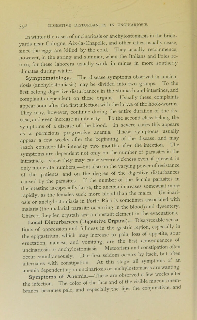DIGESTIVE DISTURBANCES IN UNCINAR10SIS. In winter the cases of uncinariosis or anchylostomiasis in the brick- yards near Cologne, Aix-la-Chapelle, and other cities usually cease, since the eggs are killed by the cold. They usually recommence, however, in the spring and summer, when the Italians and Poles re- turn, for these laborers usually work in mines in more southerly climates during winter. Symptomatology.—The disease symptoms observed in uncina- riosis (anchylostomiasis) may be divided into two groups. To the first belong digestive disturbances in the stomach and intestines, and complaints dependent on these organs. Usually these complaints appear soon after the first infection with the larvae of the hook-worms. They may, however, continue during the entire duration of the dis- ease, and even increase in intensity. To the second class belong the symptoms of a disease of the blood. In seveie cases this appears as a pernicious progressive anemia. These symptoms usually appear a few weeks after the beginning of the disease, and may reach considerable intensity two months after the infection. The symptoms are dependent not only on the number of parasites in the intestines,—since they may cause severe sickness even if present in only moderate numbers,—but also on the varying power of resistance of the patients and on the degree of the digestive disturbances caused by the parasites. If the number of the female parasites in the intestine is especially large, the anemia increases somewhat moie rapidly, as the females suck more blood than the males. Uncinari- osis or anchylostomiasis in Porto Rico is sometimes associated with malaria (the malarial parasite occurring in the blood) and dysenteiy. Charcot-Leyden crystals are a constant element in the evacuations. Local Disturbances (Digestive Organs).—Disagreeable sensa- tions of oppression and fullness in the gastric region, especially in the epigastrium, which may increase to pain, loss of appetite, sour eructation, nausea, and vomiting, are the first consequences of uncinariosis or anchylostomiasis. Meteorism and constipation often occur simultaneously. Diarrhea seldom occurs by itself, but often alternates with constipation. At this stage all symptoms of an anemia dependent upon uncinariosis or anchylostomiasis are wanting. Symptoms of Anemia.—These are observed a few weeks after the infection. The color of the face and of the visible mucous mem- branes becomes pale, and especially the lips, the conjunctive, and