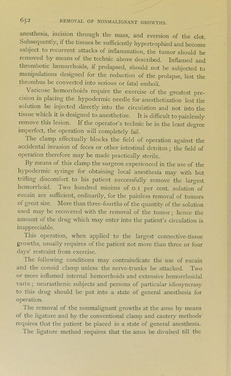 REMOVAL OF NONMALIGNANT GROWTHS. anesthesia, incision through the mass, and eversion of the clot. Subsequently, if the tissues be sufficiently hypertrophied and become subject to recurrent attacks of inflammation, the tumor should be removed by means of the technic above described. Inflamed and thrombotic hemorrhoids, if prolapsed, should not be subjected to manipulations designed for the reduction of the prolapse, lest the thrombus be converted into serious or fatal emboli. Varicose hemoiihoids lequire the exercise of the greatest pre- cision in placing the hypodermic needle for anesthetization lest the solution be injected directly into the circulation and not into the tissue which it is designed to anesthetize. It is difficult to painlessly remove this lesion. If the operator’s technic be in the least degree imperfect, the operation will completely fail. The clamp effectually blocks the field of operation against the accidental invasion of feces or other intestinal detritus ; the field of operation therefore may be made practically sterile. By means of this clamp the surgeon experienced in the use of the hypodermic syringe for obtaining local anesthesia may with but trifling discomfort to his patient successfully remove the largest hemorrhoid. Two hundred minims of o. 1 per cent, solution of eucain are sufficient, ordinarily, for the painless removal of tumors of great size. More than three-fourths of the quantity of the solution used may be recovered with the removal of the tumor; hence the amount of the drug which may enter into the patient’s circulation is inappreciable. This operation, when applied to the largest connective-tissue growths, usually requires of the patient not more than three or four days’ restraint from exercise. The following conditions may contraindicate the use of eucain and the conoid clamp unless the nerve-trunks be attacked. Two or more inflamed internal hemorrhoids and extensive hemorrhoidal varix ; neurasthenic subjects and persons of particular idiosyncrasy to this drug should be put into a state of general anesthesia for operation. The removal of the nonmalignant growths at the anus by means of the ligature and by the conventional clamp and cautery methods' requires that the patient be placed in a state of general anesthesia. The ligature method requires that the anus be divulsed till the