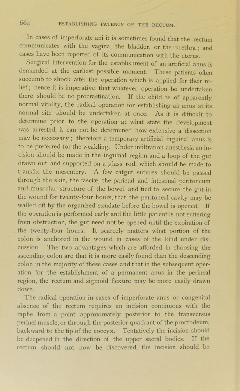 66q ESTABLISHING PATENCY OF THE RECTUM. In cases of imperforate ani it is sometimes found that the rectum communicates with the vagina, the bladder, or the urethra ; and cases have been reported of its communication with the uterus. Surgical intervention for the establishment of an artificial anus is demanded at the earliest possible moment. These patients often succumb to shock after the operation which is applied for their re- lief ; hence it is imperative that whatever operation be undertaken there should be no procrastination. If the child be of apparently normal vitality, the radical operation for establishing an anus at its normal site should be undertaken at once. As it is difficult to determine prior to the operation at what state the development was arrested, it can not be determined how extensive a dissection may be necessary; therefore a temporary artificial inguinal anus is to be preferred for the weakling. Under infiltration anesthesia an in- cision should be made in the inguinal region and a loop of the gut drawn out and supported on a glass rod, which should be made to transfix the mesentery. A few catgut sutures should be passed through the skin, the fasciae, the parietal and intestinal peritoneum and muscular structure of the bowel, and tied to secure the gut in the wound for twenty-four hours, that the peritoneal cavity may be walled off by the organized exudate before the bowel is opened. If the operation is performed early and the little patient is not suffering from obstruction, the gut need not be opened until the expiration of the twenty-four hours. It scarcely matters what portion of the colon is anchored in the wound in cases of the kind under dis- cussion. The two advantages which are afforded in choosing the ascending colon are that it is more easily found than the descending colon in the majority of these cases and that in the subsequent oper- ation for the establishment of a permanent anus in the perineal region, the rectum and sigmoid flexure may be more easily drawn down. The radical operation in cases of imperforate anus or congenital absence of the rectum requires an incision continuous with the raphe from a point approximately posterior to the transversus perinei muscle, or through the posterior quadrant of the proctodeum, backward to the tip of the coccyx. Tentatively the incision should be deepened in the direction of the upper sacral bodies. If the rectum should not now be discovered, the incision should be