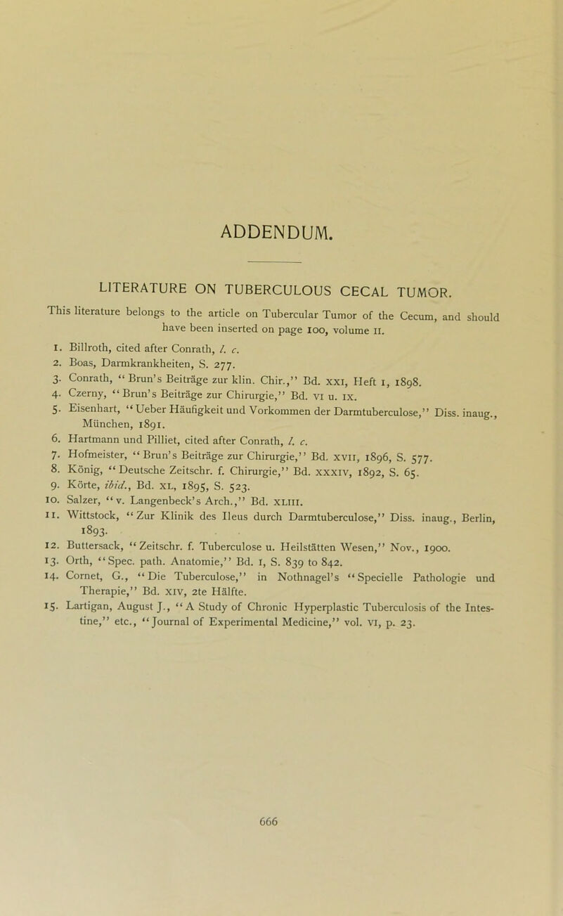 ADDENDUM. LITERATURE ON TUBERCULOUS CECAL TUMOR. This literature belongs to the article on Tubercular Tumor of the Cecum, and should have been inserted on page loo, volume II. 1. Billroth, cited after Conrath, /. c. 2. Boas, Darmkrankheiten, S. 277. 3. Conrath, “ Brun’s Beitrage zur klin. Chir.,” Bd. xxi, Heft 1, 1898. 4. Czerny, “Brun’s Beitrage zur Chirurgie,” Bd. VI u. ix. 5. Eisenhart, “ Ueber Haufigkeit und Vorkommen der Darmtuberculose,” Diss. inaug., Miinchen, 1891. 6. Hartmann und Pilliet, cited after Conrath, /. c. 7. Hofmeister, “ Brun’s Beitrage zur Chirurgie,” Bd. xvn, 1896, S. 577. 8. Konig, “Deutsche Zeitschr. f. Chirurgie,’’ Bd. xxxiv, 1892, S. 65. 9. Korte, ibid., Bd. XL, 1895, S. 523. 10. Salzer, “ v. Langenbeck’s Arch.,” Bd. XLlll. 11. Wittstock, “Zur Klinik des Ileus durch Darmtuberculose,” Diss. inaug., Berlin, 1893. 12. Buttersack, “Zeitschr. f. Tuberculose u. Heilstatten Wesen,” Nov., 1900. 13. Orth, “Spec. path. Anatomie,” Bd. 1, S. 839 to 842. 14. Cornet, G., “Die Tuberculose,” in Nothnagel’s “ Specielle Pathologie und Therapie,” Bd. xiv, 2te Halfte. 15. Lartigan, August J., “A Study of Chronic Hyperplastic Tuberculosis of the Intes- tine,” etc., “Journal of Experimental Medicine,” vol. VI, p. 23.