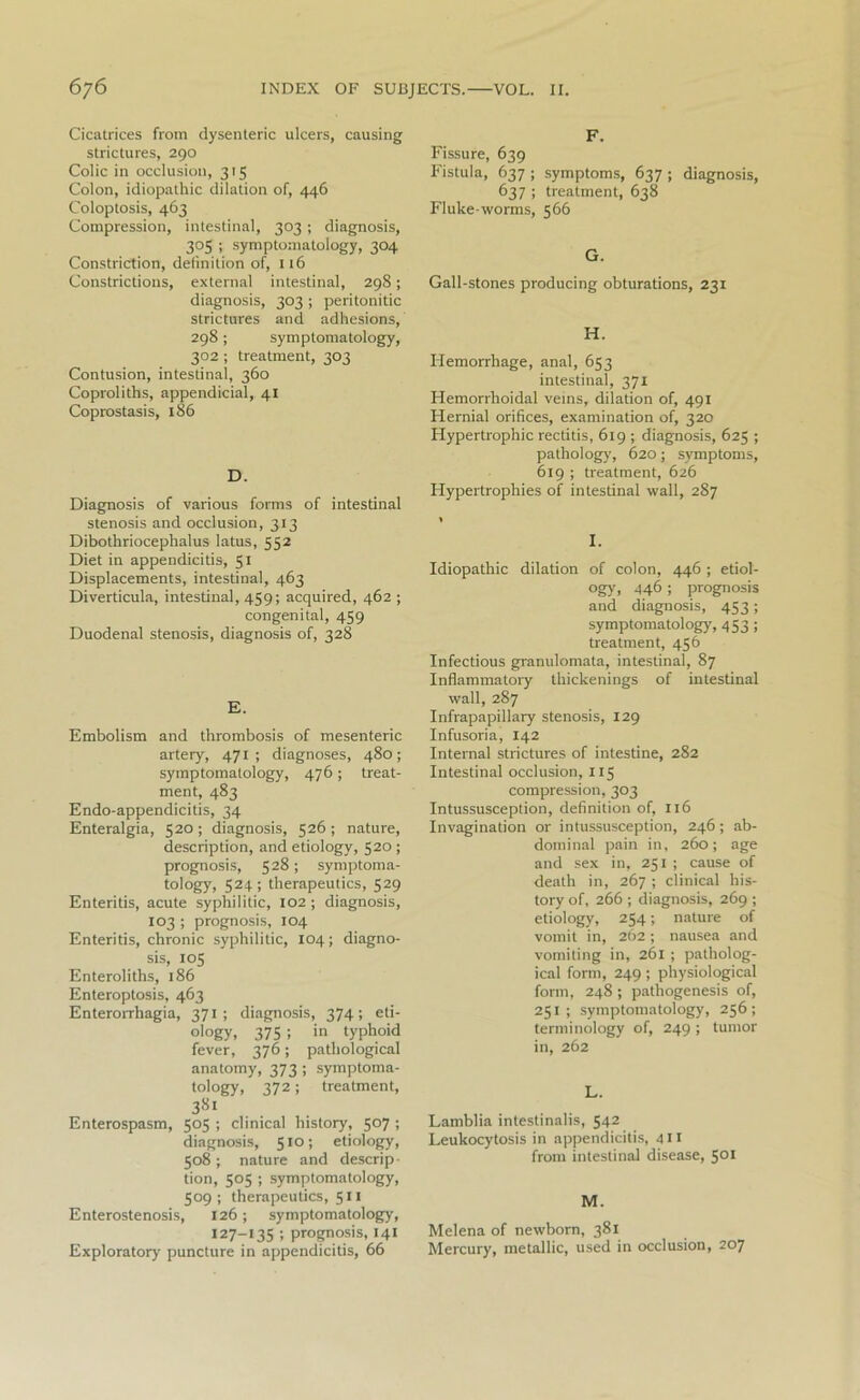 Cicatrices from dysenteric ulcers, causing strictures, 290 Colic in occlusion, 315 Colon, idiopathic dilation of, 446 Coloptosis, 463 Compression, intestinal, 303 ; diagnosis, 303 ; symptomatology, 304 Constriction, definition of, 116 Constrictions, external intestinal, 298; diagnosis, 303 ; peritonitic strictures and adhesions, 298; symptomatology, 302; treatment, 303 Contusion, intestinal, 360 Coproliths, appendicial, 41 Coprostasis, 186 D. Diagnosis of various forms of intestinal stenosis and occlusion, 313 Dibothriocephalus latus, 552 Diet in appendicitis, 51 Displacements, intestinal, 463 Diverticula, intestinal, 459; acquired, 462 ; congenital, 459 Duodenal stenosis, diagnosis of, 328 E. Embolism and thrombosis of mesenteric artery, 471 ; diagnoses, 480; symptomatology, 476; treat- ment, 483 Endo-appendicitis, 34 Enteralgia, 520 ; diagnosis, 526 ; nature, description, and etiology, 520 ; prognosis, 528 ; symptoma- tology, 524; therapeutics, 529 Enteritis, acute syphilitic, 102; diagnosis, 103 ; prognosis, 104 Enteritis, chronic syphilitic, 104; diagno- sis, 105 Enteroliths, 186 Enteroptosis, 463 Enterorrhagia, 371; diagnosis, 374; eti- ology, 375 ; in typhoid fever, 376; pathological anatomy, 373 ; symptoma- tology, 372; treatment, 381 Enterospasm, 505 ; clinical history, 507 ; diagnosis, 510; etiology, 508; nature and descrip- tion, 505 ; symptomatology, 509; therapeutics, 511 Enterostenosis, 126; symptomatology, 127-135 ; prognosis, 141 Exploratory puncture in appendicitis, 66 F. Fissure, 639 Fistula, 637 ; symptoms, 637 ; diagnosis, 637 ; treatment, 638 Fluke-worms, 566 G. Gall-stones producing obturations, 231 H. Hemorrhage, anal, 653 intestinal, 371 Hemorrhoidal veins, dilation of, 491 Hernial orifices, examination of, 320 Hypertrophic rectitis, 619 ; diagnosis, 625 ; pathology, 620; symptoms, 619 ; treatment, 626 Hypertrophies of intestinal wall, 287 I. Idiopathic dilation of colon, 446 ; etiol- ogy) 446 ; prognosis and diagnosis, 453 ; symptomatology, 453 ; treatment, 456 Infectious granulomata, intestinal, 87 Inflammatory thickenings of intestinal wall, 287 Infrapapillary stenosis, 129 Infusoria, 142 Internal strictures of intestine, 282 Intestinal occlusion, 115 compression, 303 Intussusception, definition of, 116 Invagination or intussusception, 246 ; ab- dominal pain in, 260; age and sex in, 251 ; cause of death in, 267 ; clinical his- tory of, 266 ; diagnosis, 269 ; etiology, 254; nature of vomit in, 262; nausea and vomiting in, 261 ; patholog- ical form, 249; physiological form, 248 ; pathogenesis of, 251; symptomatology, 256; terminology of, 249 ; tumor in, 262 L. Lamblia intestinalis, 542 Leukocytosis in appendicitis, 411 from intestinal disease, 501 M. Melena of newborn, 381 Mercury, metallic, used in occlusion, 207