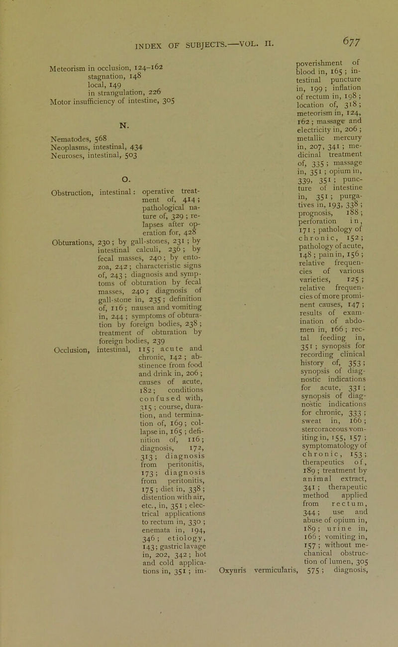 Meteorism in occlusion, 124-162 stagnation, 148 local, 149 in strangulation, 226 Motor insufficiency of intestine, 305 N. Nematodes, 568 Neoplasms, intestinal, 434 Neuroses, intestinal, 503 O. Obstruction, intestinal: operative treat- ment of, 414 ; pathological na- ture of, 329 ; re- lapses after op- eration for, 428 Obturations, 230; by gall-stones, 231 ; by intestinal calculi, 236 ; by fecal masses, 240 ; by ento- zoa, 242; characteristic signs of, 243 ; diagnosis and symp- toms of obturation by fecal masses, 240; diagnosis of gall-stone in, 235 ; definition of, 116; nausea and vomiting in, 244 ; symptoms of obtura- tion by foreign bodies, 238; treatment of obturation by foreign bodies, 239 Occlusion, intestinal, 115; acute and chronic, 142 ; ab- stinence from food and drink in, 206 ; causes of acute, 182; conditions con fused with, 315 ; course, dura- tion, and termina- tion of, 169 ; col- lapse in, 165 ; defi- nition of, 116; diagnosis, 172, 313; diagnosis from peritonitis, 173; diagnosis from peritonitis, 175 ; diet in, 338; distention with air, etc., in, 351 ; elec- trical applications to rectum in, 330 ; enemata in, 194, 346; etiology, 143; gastric lavage in, 202, 342; hot and cold applica- tions in, 351 ; im- poverishment of blood in, 165 ; in- testinal puncture in, 199 ; inflation of rectum in, 198 ; location of, 318; meteorism in, 124, 162 ; massage and electricity in, 206 ; metallic mercury in, 207, 341 ; me- dicinal treatment of, 335 ! massage in, 351 ; opium in, 339? 351 i punc- ture of intestine in, 351; pm^- tives in, 193, 338 ; prognosis, 188 ; perforation i n, 171 ; pathology of chronic, 152; pathology of acute, 148 ; pain in, 156 ; relative frequen- cies of various varieties, 125 ; relative frequen- cies of more promi- nent causes, 147 ; results of exam- ination of abdo- men in, 166; rec- tal feeding in, 351 ; synopsis for recording clinical history of, 353; synopsis of diag- nostic indications for acute, 331 ; synopsis of diag- nostic indications for chronic, 333 ; sweat in, 166 ; stercoraceous vom- iting in, 155, 157 ; symptomatology of chronic, 153; therapeutics of, 189 ; treatment by animal extract, 341 ; therapeutic method applied from rectum, 344; use and abuse of opium in, 189; urine in, 166 ; vomiting in, 157 ; without me- chanical obstruc- tion of lumen, 305 Oxyuris vermicularis, 575 ; diagnosis,