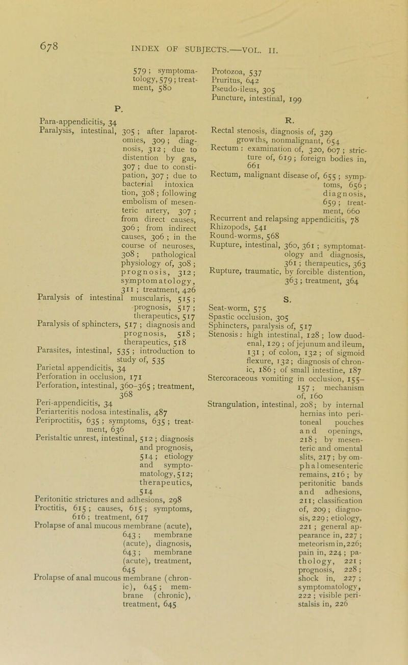 579 ; symptoma- tology. 579; treat- ment, 580 P. Para-appendicitis, 34 Paralysis, intestinal, 305 ; after laparot- omies, 309; diag- nosis, 312; due to distention by gas, 307 ; due to consti- pation, 307 ; due to bacterial intoxica tion, 308 ; following embolism of mesen- teric artery, 307 ; from direct causes, 306; from indirect causes, 306 ; in the course of neuroses, 308; pathological physiology of, 308 ; prognosis, 312 ; symptomatology, 311 ; treatment, 426 Paralysis of intestinal muscularis, 515; prognosis, 517; therapeutics, 517 Paralysis of sphincters, 517 ; diagnosis and prognosis, 518; therapeutics, 518 Parasites, intestinal, 535 ; introduction to study of, 535 Parietal appendicitis, 34 Perforation in occlusion, 171 Perforation, intestinal, 360-365 ; treatment, 368 Peri-appendicitis, 34 Periarteritis nodosa intestinalis, 487 Periproctitis, 635 ; symptoms, 635 ; treat- ment, 636 Peristaltic unrest, intestinal, 512 ; diagnosis and prognosis, 514; etiology and sympto- matology, 512; therapeutics, , 514 Peritonitic strictures and adhesions, 298 Proctitis, 615 ; causes, 615 ; symptoms, 616; treatment, 617 Prolapse of anal mucous membrane (acute), 643 ; membrane (acute), diagnosis, 643; membrane (acute), treatment, 645 Prolapse of anal mucous membrane (chron- ic), 645 ; mem- brane (chronic), treatment, 645 Protozoa, 537 Pruritus, 642 Pseudo-ileus, 305 Puncture, intestinal, 199 R. Rectal stenosis, diagnosis of, 329 growths, nonmalignant, 654 Rectum : examination of, 320, 607 ; stric- ture of, 619 ; foreign bodies in, 661 Rectum, malignant disease of, 655 ; symp- toms, 656; diagnosis, 659 ; treat- ment, 660 Recurrent and relapsing appendicitis, 78 Rhizopods, 541 Round-worms, 568 Rupture, intestinal, 360, 361 ; symptomat- ology and diagnosis, 361 ; therapeutics, 363 Rupture, traumatic, by forcible distention, 363 ; treatment, 364 S. Seat-worm, 575 Spastic occlusion, 305 Sphincters, paralysis of, 517 Stenosis : high intestinal, 128 ; low duod- enal, 129 ; of jejunum and ileum, 131 ; of colon, 132; of sigmoid flexure, 132; diagnosis of chron- ic, 186 ; of small intestine, 187 Stercoraceous vomiting in occlusion, 155— 157» mechanism of, 160 Strangulation, intestinal, 208; by internal hernias into peri- toneal pouches and openings, 218 ; by mesen- teric and omental slits, 217 ; by om- phalomesenteric remains, 216; by peritonitic bands and adhesions, 211; classification of, 209; diagno- sis, 229; etiology, 221 ; general ap- pearance in, 227 ; meteorism in,226; pain in, 224 ; pa- thology, 221 ; prognosis, 228; shock in, 227 ; symptomatology, 222 ; visible peri- stalsis in, 226