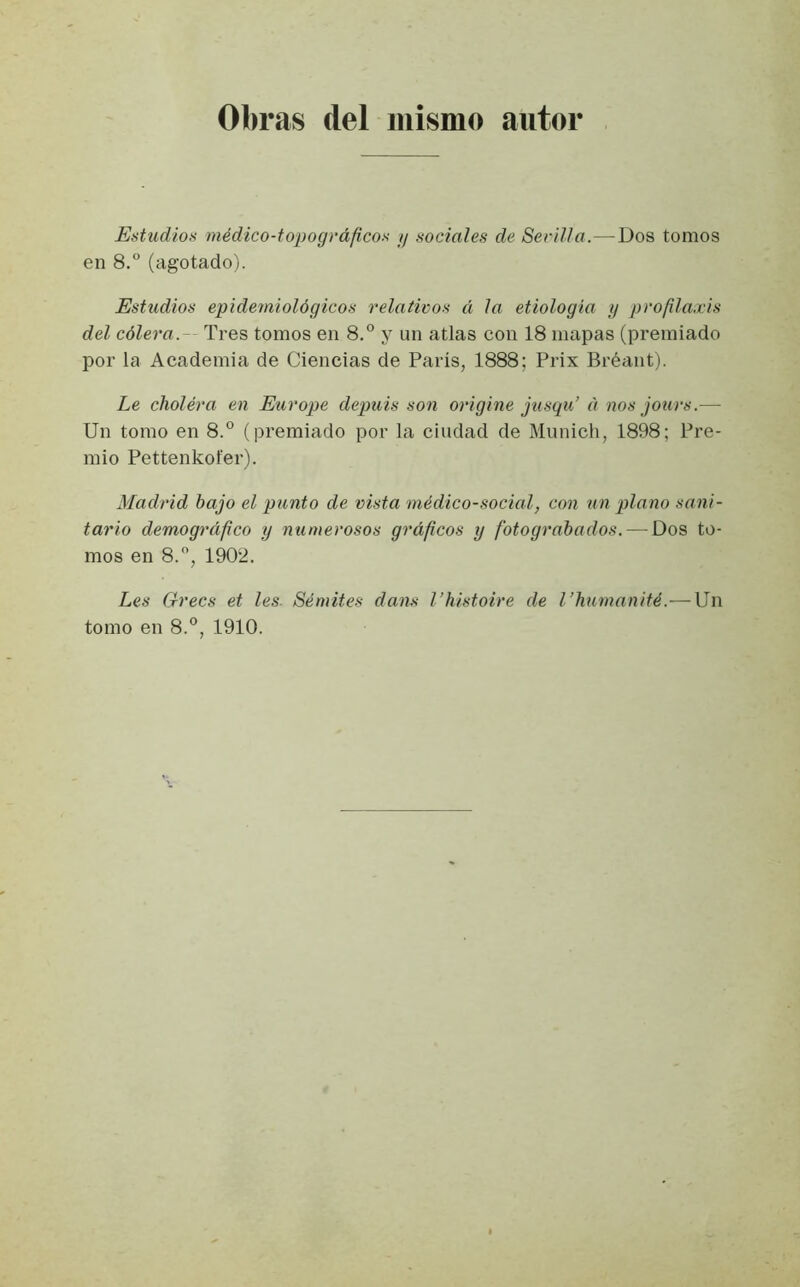 Obras del mismo autor Estudios médico-topográficos y sociales de Sevilla.—Dos tomos en 8.° (agotado). Estudios epidemiológicos relativos á la etiología y profilaxis del cólera. Tres tomos en 8.° y un atlas con 18 mapas (premiado por la Academia de Ciencias de París, 1888; Prix Bréant). Le cholera en Europe depuis son origine jusqu’ á nos jours.— Un tomo en 8.° (premiado por la ciudad de Munich, 1898; Pre- mio Pettenkofer). Madrid bajo el punto de vista médico-social, con un plano sani- tario demográfico y numerosos gráficos y fotograbados. — Dos to- mos en 8.°, 1902. Les Grecs et les. Sémites dans l’histoire de l’humanité.—Un tomo en 8.°, 1910.