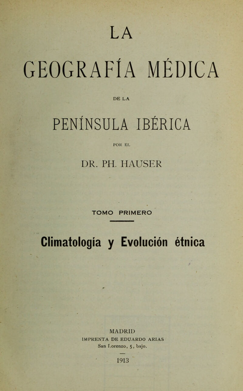 LA GEOGRAFÍA médica DE LA PENÍNSULA IBÉRICA POR EL DR. PH. HAUSER TOMO PRIMERO Climatología y Evolución étnica MADRID IMPRENTA DE EDUARDO ARIAS San Lorenzo, 5, bajo. 1913