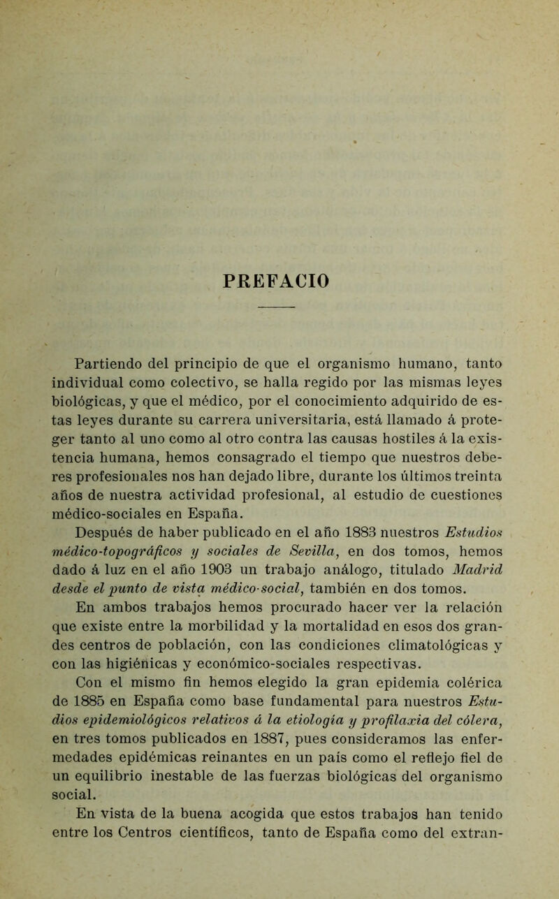 PREFACIO Partiendo del principio de que el organismo humano, tanto individual como colectivo, se halla regido por las mismas leyes biológicas, y que el médico, por el conocimiento adquirido de es- tas leyes durante su carrera universitaria, está llamado á prote- ger tanto al uno como al otro contra las causas hostiles á la exis- tencia humana, hemos consagrado el tiempo que nuestros debe- res profesionales nos han dejado libre, durante los últimos treinta años de nuestra actividad profesional, al estudio de cuestiones médico-sociales en España. Después de haber publicado en el año 1883 nuestros Estudios médico-topográficos y sociales de Sevilla, en dos tomos, hemos dado á luz en el año 1903 un trabajo análogo, titulado Madrid desde el punto de vista médico-social, también en dos tomos. En ambos trabajos hemos procurado hacer ver la relación que existe entre la morbilidad y la mortalidad en esos dos gran- des centros de población, con las condiciones climatológicas y con las higiénicas y económico-sociales respectivas. Con el mismo fin hemos elegido la gran epidemia colérica de 1885 en España como base fundamental para nuestros Estu- dios epidemiológicos relativos á la etiología y profilaxia del cólera, en tres tomos publicados en 1887, pues consideramos las enfer- medades epidémicas reinantes en un país como el reflejo fiel de un equilibrio inestable de las fuerzas biológicas del organismo social. En vista de la buena acogida que estos trabajos han tenido entre los Centros científicos, tanto de España como del extran-