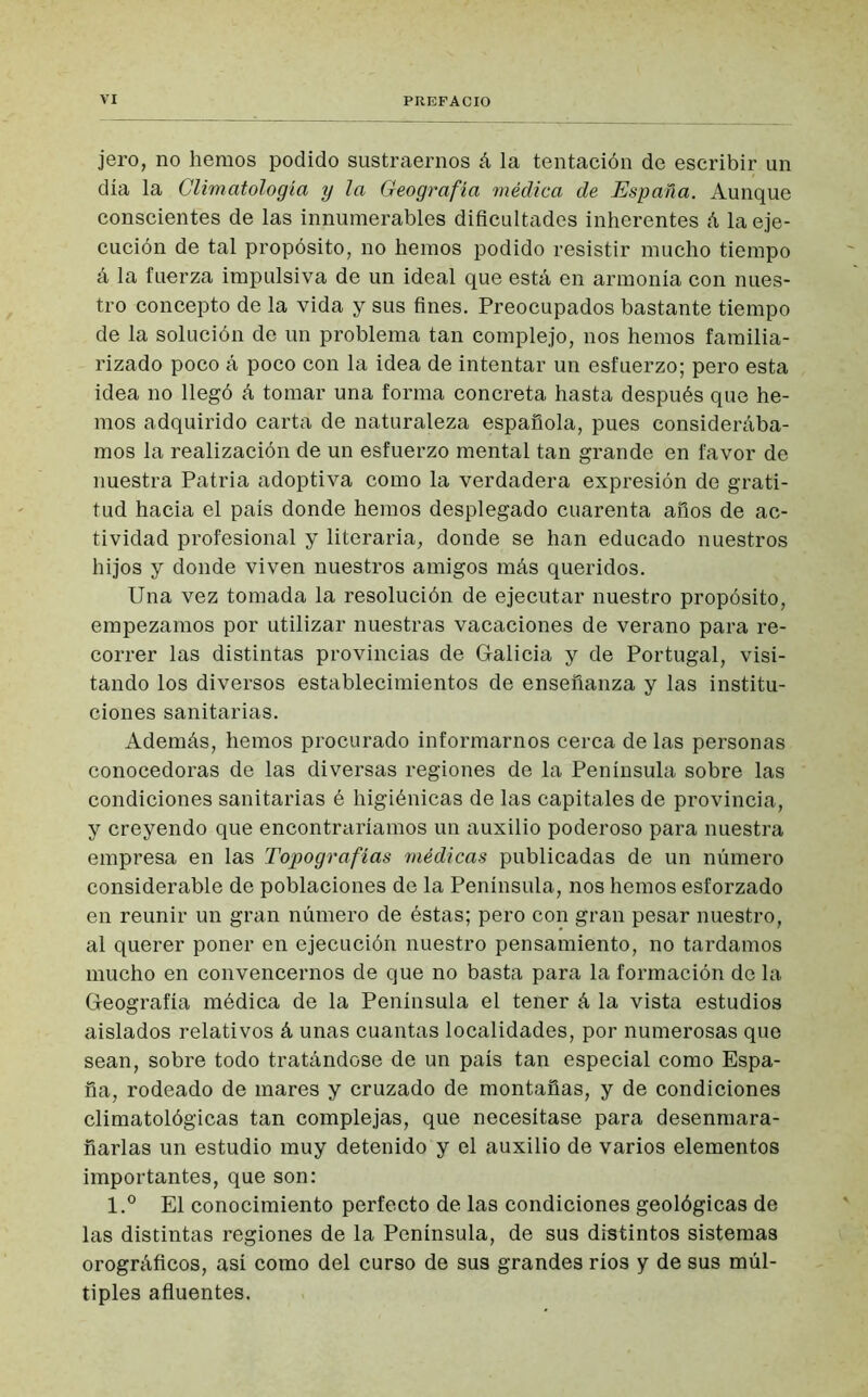 jero, no hemos podido sustraernos á la tentación de escribir un día la Climatología y la Geografía médica de España. Aunque conscientes de las innumerables dificultades inherentes á la eje- cución de tal propósito, no hemos podido resistir mucho tiempo á la fuerza impulsiva de un ideal que está en armonía con nues- tro concepto de la vida y sus fines. Preocupados bastante tiempo de la solución de un problema tan complejo, nos hemos familia- rizado poco á poco con la idea de intentar un esfuerzo; pero esta idea no llegó á tomar una forma concreta hasta después que he- mos adquirido carta de naturaleza española, pues considerába- mos la realización de un esfuerzo mental tan grande en favor de nuestra Patria adoptiva como la verdadera expresión de grati- tud hacia el país donde hemos desplegado cuarenta años de ac- tividad profesional y literaria, donde se han educado nuestros hijos y donde viven nuestros amigos más queridos. Una vez tomada la resolución de ejecutar nuestro propósito, empezamos por utilizar nuestras vacaciones de verano para re- correr las distintas provincias de Galicia y de Portugal, visi- tando los diversos establecimientos de enseñanza y las institu- ciones sanitarias. Además, hemos procurado informarnos cerca de las personas conocedoras de las diversas regiones de la Península sobre las condiciones sanitarias é higiénicas de las capitales de provincia, y creyendo que encontraríamos un auxilio poderoso para nuestra empresa en las Topografías médicas publicadas de un número considerable de poblaciones de la Península, nos hemos esforzado en reunir un gran número de éstas; pero con gran pesar nuestro, al querer poner en ejecución nuestro pensamiento, no tardamos mucho en convencernos de que no basta para la formación de la Geografía médica de la Península el tener á la vista estudios aislados relativos á unas cuantas localidades, por numerosas que sean, sobre todo tratándose de un país tan especial como Espa- ña, rodeado de mares y cruzado de montañas, y de condiciones climatológicas tan complejas, que necesítase para desenmara- ñarlas un estudio muy detenido y el auxilio de varios elementos importantes, que son: l.° El conocimiento perfecto de las condiciones geológicas de las distintas regiones de la Península, de sus distintos sistemas orográficos, así como del curso de sus grandes ríos y de sus múl- tiples afluentes.