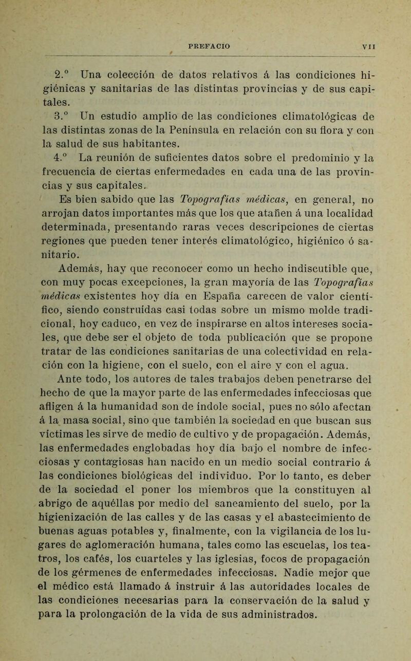 2. ° Una colección de datos relativos á las condiciones hi- giénicas y sanitarias de las distintas provincias y de sus capi- tales. 3. ° Un estudio amplio de las condiciones climatológicas de las distintas zonas de la Península en relación con su flora y con la salud de sus habitantes. 4. ° La reunión de suficientes datos sobre el predominio y la frecuencia de ciertas enfermedades en cada una de las provin- cias y sus capitales. Es bien sabido que las Topografías médicas, en general, no arrojan datos importantes más que los que atañen á una localidad determinada, presentando raras veces descripciones de ciertas regiones que pueden tener interés climatológico, higiénico ó sa- nitario. Además, hay que reconocer como un hecho indiscutible que, con muy pocas excepciones, la gran mayoría de las Topografías médicas existentes hoy día en España carecen de valor cientí- fico, siendo construidas casi todas sobre un mismo molde tradi- cional, hoy caduco, en vez de inspirarse en altos intereses socia- les, que debe ser el objeto de toda publicación que se propone tratar de las condiciones sanitarias de una colectividad en rela- ción con la higiene, con el suelo, con el aire y con el agua. Ante todo, los autores de tales trabajos deben penetrarse del hecho de que la mayor parte de las enfermedades infecciosas que afligen á la humanidad son de índole social, pues no sólo afectan á la, masa social, sino que también la sociedad en que buscan sus victimas les sirve de medio de cultivo y de propagación. Además, las enfermedades englobadas hoy día bajo el nombre de infec- ciosas y contagiosas han nacido en un medio social contrario á las condiciones biológicas del individuo. Por lo tanto, es deber de la sociedad el poner los miembros que la constituyen al abrigo de aquéllas por medio del saneamiento del suelo, por la higienización de las calles y de las casas y el abastecimiento de buenas aguas potables y, finalmente, con la vigilancia de los lu- gares de aglomeración humana, tales como las escuelas, los tea- tros, los cafés, los cuarteles y las iglesias, focos de propagación de los gérmenes de enfermedades infecciosas. Nadie mejor que el médico está llamado á instruir á las autoridades locales de las condiciones necesarias para la conservación de la salud y para la prolongación de la vida de sus administrados.