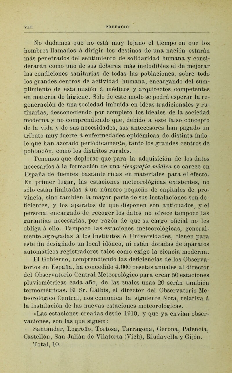 No dudamos que no está muy lejano el tiempo en que los hombres llamados á dirigir los destinos de una nación estarán más penetrados del sentimiento de solidaridad humana y consi- derarán como uno de sus deberes más ineludibles el de mejorar las condiciones sanitarias de todas las poblaciones, sobre todo los grandes centros de actividad humana, encargando del cum- plimiento de esta misión á médicos y arquitectos competentes en materia de higiene. Sólo de este modo se podrá esperar la re- generación de una sociedad imbuida en ideas tradicionales y ru- tinarias, desconociendo por completo los ideales de la sociedad moderna y no comprendiendo que, debido á este falso concepto de la vida y de sus necesidades, sus antecesores han pagado un tributo muy fuerte á enfermedades epidémicas de distinta índo- le que han azotado periódicamente, tanto los grandes centros de población, como los distritos rurales. Tenemos que deplorar que para la adquisición de los datos necesarios á la formación de una Geografía médica se carece en España de fuentes bastante ricas en materiales para el efecto. En primer lugar, las estaciones meteorológicas existentes, no sólo están limitadas á un número pequeño de capitales de pro- vincia, sino también la mayor parte de sus instalaciones son de- ficientes, y los aparatos de que disponen son anticuados, y el personal encargado de recoger los datos no ofrece tampoco las garantías necesarias, por razón de que su cargo oficial no les obliga á ello. Tampoco las estaciones meteorológicas, general- mente agregadas á los Institutos ó Universidades, tienen para este fin designado un local idóneo, ni están dotadas de aparaios automáticos registradores tales como exige la ciencia moderna. El Gobierno* comprendiendo las deficiencias de los Observa- torios en España, ha concedido 4.000 pesetas anuales al director del Observatorio Central Meteorológico para crear 50 estaciones pluviométricas cada año, de las cuales unas 20 serán también termométricas. El Sr. Gálbis, el director del Observatorio Me- teorológico Central, nos comunica la siguiente Nota, relativa á la instalación de las nuevas estaciones meteorológicas. «Las estaciones creadas desde 1910, y que ya envían obser- vaciones, son las que siguen: Santander, Logroño, Tortosa, Tarragona, Gerona, Palencia, Castellón, San Julián de Vilatorta (Vich), Riudavella y Gijón. Total, 10.