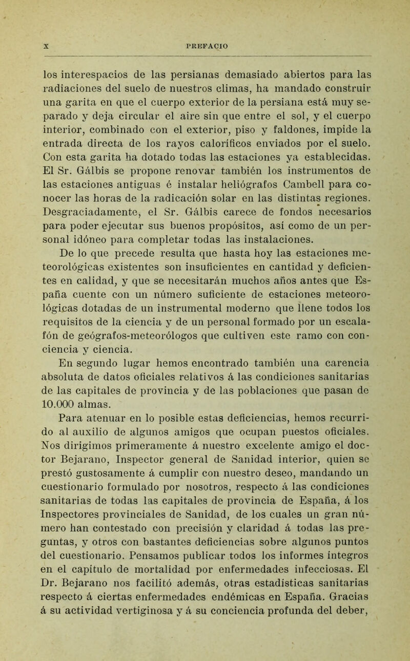 los interespacios de las persianas demasiado abiertos para las radiaciones del suelo de nuestros climas, ha mandado construir una garita en que el cuerpo exterior de la persiana está muy se- parado y deja circular el aire sin que entre el sol, y el cuerpo interior, combinado con el exterior, piso y faldones, impide la entrada directa de los rayos caloríficos enviados por el suelo. Con esta garita ha dotado todas las estaciones ya establecidas. El Sr. Gálbis se propone renovar también los instrumentos de las estaciones antiguas é instalar heliógrafos Cambell para co- nocer las horas de la radicación solar en las distintas regiones. Desgraciadamente, el Sr. Gálbis carece de fondos necesarios para poder ejecutar sus buenos propósitos, así como de un per- sonal idóneo para completar todas las instalaciones. De lo que precede resulta que hasta hoy las estaciones me- teorológicas existentes son insuficientes en cantidad y deficien- tes en calidad, y que se necesitarán muchos años antes que Es- paña cuente con un número suficiente de estaciones meteoro- lógicas dotadas de un instrumental moderno que llene todos los requisitos de la ciencia y de un personal formado por un escala- fón de geógrafos-meteorólogos que cultiven este ramo con con- ciencia y ciencia. En segundo lugar hemos encontrado también una carencia absoluta de datos oficiales relativos á las condiciones sanitarias de las capitales de provincia y de las poblaciones que pasan de 10.000 almas. Para atenuar en lo posible estas deficiencias, hemos recurri- do al auxilio de algunos amigos que ocupan puestos oficiales. Nos dirigimos primeramente á nuestro excelente amigo el doc- tor Bejarano, Inspector general de Sanidad interior, quien se prestó gustosamente á cumplir con nuestro deseo, mandando un cuestionario formulado por nosotros, respecto á las condiciones sanitarias de todas las capitales de provincia de España, á los Inspectores provinciales de Sanidad, de los cuales un gran nú- mero han contestado con precisión y claridad á todas las pre- guntas, y otros con bastantes deficiencias sobre algunos puntos del cuestionario. Pensamos publicar todos los informes íntegros en el capítulo de mortalidad por enfermedades infecciosas. El Dr. Bejarano nos facilitó además, otras estadísticas sanitarias respecto á ciertas enfermedades endémicas en España. Gracias á su actividad vertiginosa y á su conciencia profunda del deber,