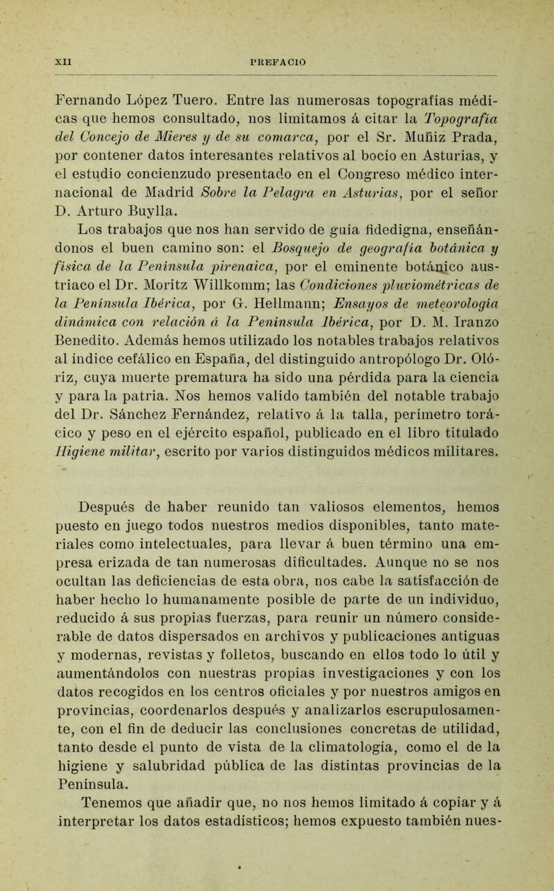 Fernando López Tuero. Entre las numerosas topografías médi- cas que hemos consultado, nos limitamos á citar la Topografía del Concejo de Mieres y de su comarca, por el Sr. Muñiz Prada, por contener datos interesantes relativos al bocio en Asturias, y el estudio concienzudo presentado en el Congreso médico inter- nacional de Madrid Sobre la Pelagra en Asturias, por el señor D. Arturo Buy lia. Los trabajos que nos han servido de guía fidedigna, enseñán- donos el buen camino son: el Bosquejo de geografía botánica y física de la Península pirenaica, por el eminente botánico aus- tríaco el Dr. Moritz Willkomm; las Condiciones pluviométricas de la Península Ibérica, por Gr. Hellmann; Ensayos de meteorología dinámica con relación á la Península Ibérica, por D. M. Iranzo Benedito. Además hemos utilizado los notables trabajos relativos al índice cefálico en España, del distinguido antropólogo Dr. Oló- riz, cuya muerte prematura ha sido una pérdida para la ciencia y para la patria. Nos hemos valido también del notable trabajo del Dr. Sánchez Fernández, relativo á la talla, perímetro torá- cico y peso en el ejército español, publicado en el libro titulado Higiene militar, escrito por varios distinguidos médicos militares. Después de haber reunido tan valiosos elementos, hemos puesto en juego todos nuestros medios disponibles, tanto mate- riales como intelectuales, para llevar á buen término una em- presa erizada de tan numerosas dificultades. Aunque no se nos ocultan las deficiencias de esta obra, nos cabe la satisfacción de haber hecho lo humanamente posible de parte de un individuo, reducido á sus propias fuerzas, para reunir un número conside- rable de datos dispersados en archivos y publicaciones antiguas y modernas, revistas y folletos, buscando en ellos todo lo útil y aumentándolos con nuestras propias investigaciones y con los datos recogidos en los centros oficiales y por nuestros amigos en provincias, coordenarlos después y analizarlos escrupulosamen- te, con el fin de deducir las conclusiones concretas de utilidad, tanto desde el punto de vista de la climatología, como el de la higiene y salubridad pública de las distintas provincias de la Península. Tenemos que añadir que, no nos hemos limitado á copiar y á interpretar los datos estadísticos; hemos expuesto también núes-