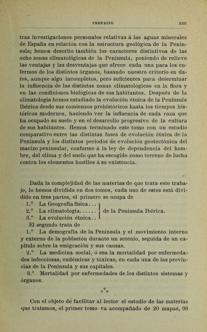 tras investigaciones personales relativas á las aguas minerales de España en relación con la estructura geológica de la Penín- sula; hemos descrito también los caracteres distintivos de las ocho zonas climatológicas de la Península, poniendo de relieve las ventajas y las desventajas que ofrece cada una para los en- fermos de los distintos órganos, basando nuestro criterio en da- tos, aunque algo incompletos, pero suficientes para determinar la influencia de las distintas zonas climatológicas en la flora y en las condiciones biológicas de sus habitantes. Después de la climatología hemos estudiado la evolución étnica de la Península Ibérica desde sus comienzos prehistóricos hasta los tiempos his- tóricos modernos, haciendo ver la influencia de cada raza que ha ocupado su suelo y en el desarrollo progresivo de la cultura de sus habitantes. Hemos terminado este tomo con un estudio comparativo entre las distintas fases de evolución étnica de la Península y los distintos períodos de evolución geotectónica del macizo peninsular, conforme á la ley de dependencia del hom- bre, del clima y del suelo que ha escogido .como terreno de lucha contra los elementos hostiles á su existencia. Dada la complejidad de las materias de que trata este traba- jo, lo hemos dividido en dos tomos, cada uno de estos está divi- dido en tres partes, el primero se ocupa de 1. ° La Geografía física... j 2. ° La climatología | de la Península Ibérica. 3. ° La evolución étnica.. ) El segundo trata de 1. ° La demografía de la Península y el movimiento interno y externo de la población durante un setenio, seguida de un ca- pítulo sobre la emigración y sus causas. 2. ° La medicina social, ó sea la mortalidad por enfermeda- des infecciosas, endémicas y tóxicas, en cada una de las provin- cias de la Península y sus capitales. 3. ° Mortalidad por enfermedades de los distintos sistemas y órganos. * * * Con el objeto dé facilitar al lector el estudio de las materias que tratamos, el primer tomo va acompañado de 20 mapas, 93