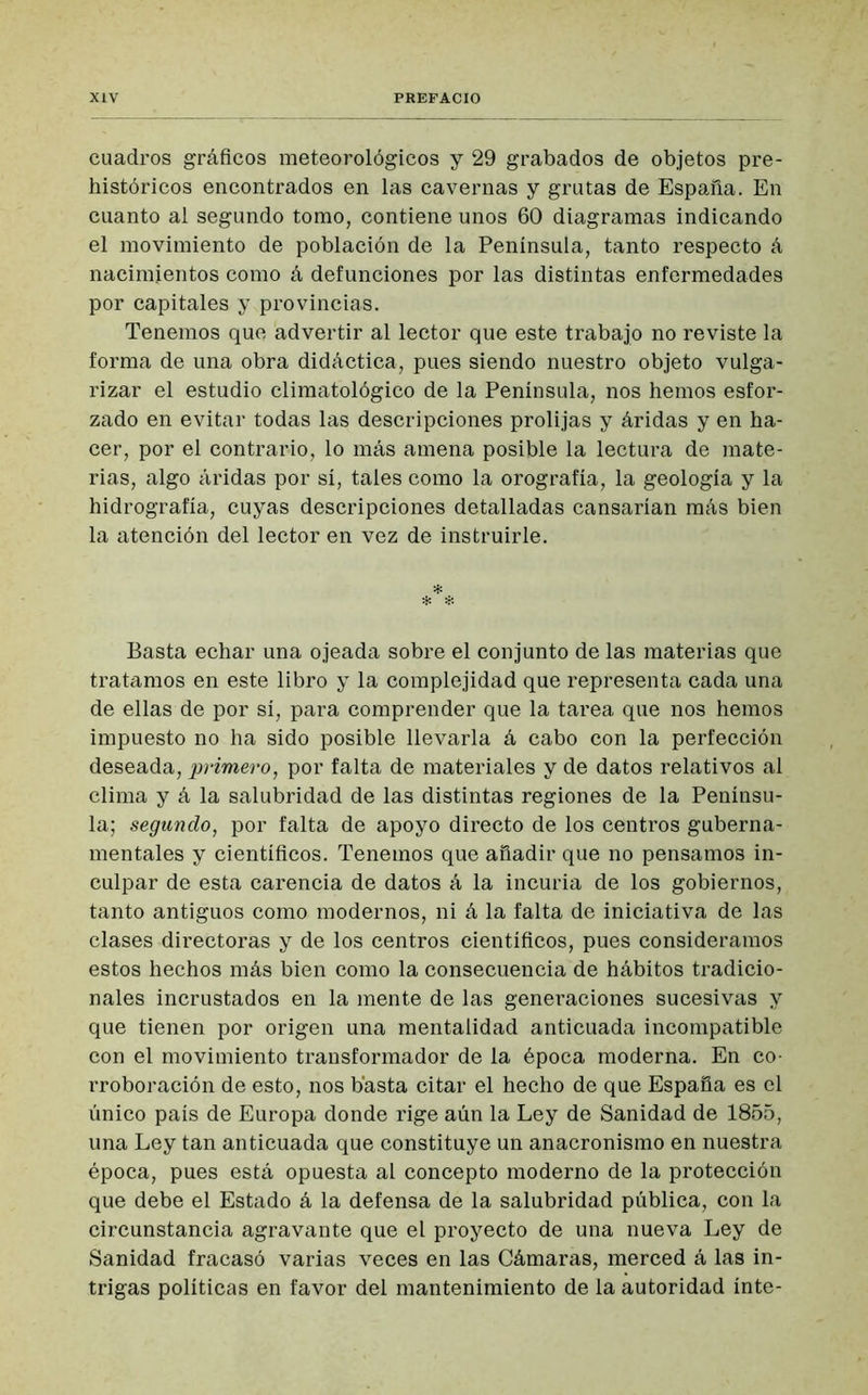 cuadros gráficos meteorológicos y 29 grabados de objetos pre- históricos encontrados en las cavernas y grutas de España. En cuanto al segundo tomo, contiene unos 60 diagramas indicando el movimiento de población de la Península, tanto respecto á nacimientos como á defunciones por las distintas enfermedades por capitales y provincias. Tenemos que advertir al lector que este trabajo no reviste la forma de una obra didáctica, pues siendo nuestro objeto vulga- rizar el estudio climatológico de la Península, nos hemos esfor- zado en evitar todas las descripciones prolijas y áridas y en ha- cer, por el contrario, lo más amena posible la lectura de mate- rias, algo áridas por sí, tales como la orografía, la geología y la hidrografía, cuyas descripciones detalladas cansarían más bien la atención del lector en vez de instruirle. * * * Basta echar una ojeada sobre el conjunto de las materias que tratamos en este libro y la complejidad que representa cada una de ellas de por sí, para comprender que la tarea que nos hemos impuesto no ha sido posible llevarla á cabo con la perfección deseada, primero, por falta de materiales y de datos relativos al clima y á la salubridad de las distintas regiones de la Penínsu- la; segundo, por falta de apoyo directo de los centros guberna- mentales y científicos. Tenemos que añadir que no pensamos in- culpar de esta carencia de datos á la incuria de los gobiernos, tanto antiguos como modernos, ni á la falta de iniciativa de las clases directoras y de los centros científicos, pues consideramos estos hechos más bien como la consecuencia de hábitos tradicio- nales incrustados en la mente de las generaciones sucesivas y que tienen por origen una mentalidad anticuada incompatible con el movimiento transformador de la época moderna. En co- rroboración de esto, nos basta citar el hecho de que España es el único país de Europa donde rige aún la Ley de Sanidad de 1855, una Ley tan anticuada que constituye un anacronismo en nuestra época, pues está opuesta al concepto moderno de la protección que debe el Estado á la defensa de la salubridad pública, con la circunstancia agravante que el proyecto de una nueva Ley de Sanidad fracasó varias veces en las Cámaras, merced á las in- trigas políticas en favor del mantenimiento de la autoridad inte-