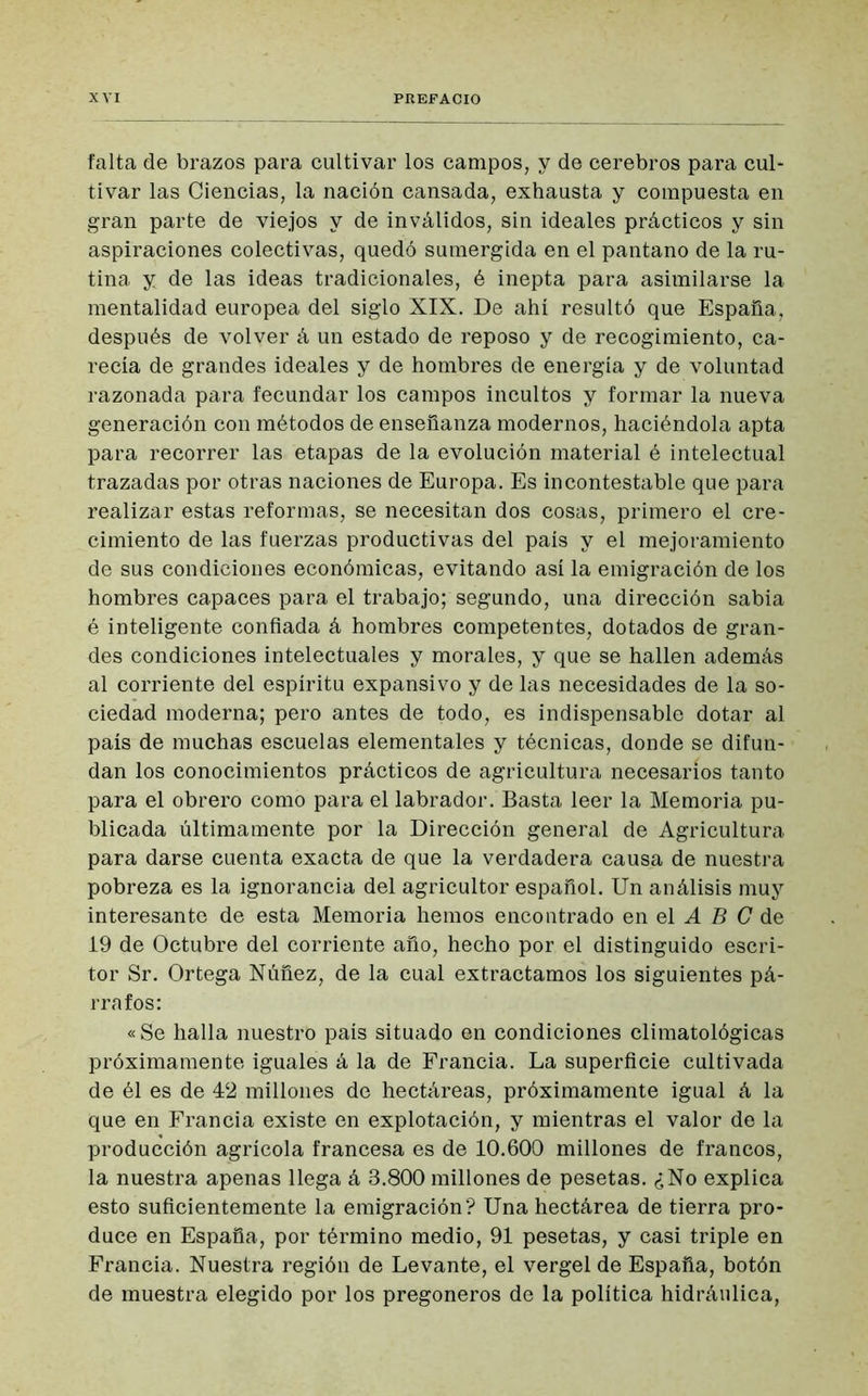 falta de brazos para cultivar los campos, y de cerebros para cul- tivar las Ciencias, la nación cansada, exhausta y compuesta en gran parte de viejos y de inválidos, sin ideales prácticos y sin aspiraciones colectivas, quedó sumergida en el pantano de la ru- tina y de las ideas tradicionales, é inepta para asimilarse la mentalidad europea del siglo XIX. De ahí resultó que España, después de volver á un estado de reposo y de recogimiento, ca- recía de grandes ideales y de hombres de energía y de voluntad razonada para fecundar los campos incultos y formar la nueva generación con métodos de enseñanza modernos, haciéndola apta para recorrer las etapas de la evolución material é intelectual trazadas por otras naciones de Europa. Es incontestable que para realizar estas reformas, se necesitan dos cosas, primero el cre- cimiento de las fuerzas productivas del país y el mejoramiento de sus condiciones económicas, evitando así la emigración de los hombres capaces para el trabajo; segundo, una dirección sabia é inteligente confiada á hombres competentes, dotados de gran- des condiciones intelectuales y morales, y que se hallen además al corriente del espíritu expansivo y de las necesidades de la so- ciedad moderna; pero antes de todo, es indispensable dotar al país de muchas escuelas elementales y técnicas, donde se difun- dan los conocimientos prácticos de agricultura necesarios tanto para el obrero como para el labrador. Basta leer la Memoria pu- blicada últimamente por la Dirección general de Agricultura para darse cuenta exacta de que la verdadera causa de nuestra pobreza es la ignorancia del agricultor español. Un análisis muy interesante de esta Memoria hemos encontrado en el A B C de 19 de Octubre del corriente año, hecho por el distinguido escri- tor Sr. Ortega Núñez, de la cual extractamos los siguientes pá- rrafos: « Se halla nuestro país situado en condiciones climatológicas próximamente iguales á la de Francia. La superficie cultivada de él es de 42 millones de hectáreas, próximamente igual á la que en Francia existe en explotación, y mientras el valor de la producción agrícola francesa es de 10.600 millones de francos, la nuestra apenas llega á 8.800 millones de pesetas. ¿No explica esto suficientemente la emigración? Una hectárea de tierra pro- duce en España, por término medio, 91 pesetas, y casi triple en Francia. Nuestra región de Levante, el vergel de España, botón de muestra elegido por los pregoneros de la política hidráulica,