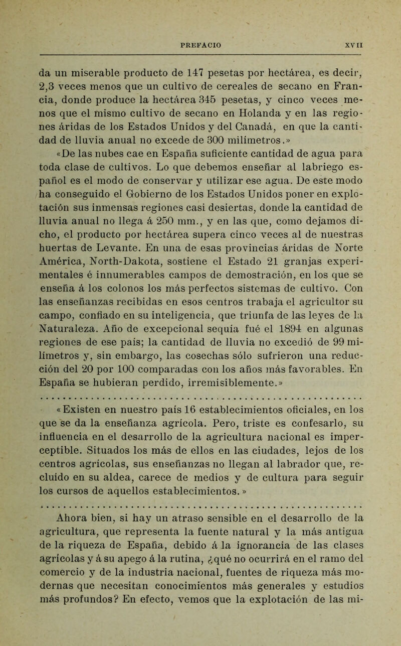 da un miserable producto de 147 pesetas por hectárea, es decir, 2,3 veces menos que un cultivo de cereales de secano en Fran- cia, donde produce la hectárea 345 pesetas, y cinco veces me- nos que el mismo cultivo de secano en Holanda y en las regio- nes áridas de los Estados Unidos y del Canadá, en que la canti- dad de lluvia anual no excede de 800 milímetros.» «De las nubes cae en España suficiente cantidad de agua para toda clase de cultivos. Lo que debemos enseñar al labriego es- pañol es el modo de conservar y utilizar ese agua. De este modo ha conseguido el Gobierno de los Estados Unidos poner en explo- tación sus inmensas regiones casi desiertas, donde la cantidad de lluvia anual no llega á 250 mm., y en las que, como dejamos di- cho, el producto por hectárea supera cinco veces al de nuestras huertas de Levante. En una de esas provincias áridas de Norte América, North-Dakota, sostiene el Estado 21 granjas experi- mentales é innumerables campos de demostración, en los que se enseña á los colonos los más perfectos sistemas de cultivo. Con las enseñanzas recibidas en esos centros trabaja el agricultor su campo, confiado en su inteligencia, que triunfa de las leyes de la Naturaleza. Año de excepcional sequía fué el 1894 en algunas regiones de ese país; la cantidad de lluvia no excedió de 99 mi- límetros y, sin embargo, las cosechas sólo sufrieron una reduc- ción del 20 por 100 comparadas con los años más favorables. En España se hubieran perdido, irremisiblemente.» « Existen en nuestro país 16 establecimientos oficiales, en los que se da la enseñanza agrícola. Pero, triste es confesarlo, su influencia en el desarrollo de la agricultura nacional es imper- ceptible. Situados los más de ellos en las ciudades, lejos de los centros agrícolas, sus enseñanzas no llegan al labrador que, re- cluido en su aldea, carece de medios y de cultura para seguir los cursos de aquellos establecimientos. » Ahora bien, si hay un atraso sensible en el desarrollo de la agricultura, que representa la fuente natural y la más antigua de la riqueza de España, debido á la ignorancia de las clases agrícolas y á su apego á la rutina, ¿qué no ocurrirá en el ramo del comercio y de la industria nacional, fuentes de riqueza más mo- dernas que necesitan conocimientos más generales y estudios más profundos? En efecto, vemos que la explotación de las mi-